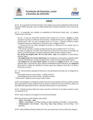 KARATE
Art 76 - As competições de Karatê dos JEVILLE serão regidas pelos sistema (adaptado) da Word Karatê
Federation (WKF), aprovado a partir de 2000, adotado pela Fundação de Esportes, Lazer e Eventos de
Joinville.
Art 77 - A competição será realizada na modalidade de Shiai-Kumite (luta),e kata na categoria
individual para cada naipe.
Art 78 - As lutas de shiai-kumite individual terão duração de 2 minutos corridos ou shobu
(vantagem de pontos ou diferença de oito pontos), respectivamente para as categorias infantil e
infanto juvenil, 1’30” min, para a categoria mirim 9 a 11 anos - 2 minutos corridos ou shobu
(vantagem de pontos ou diferença de oito pontos), para a categoria infantil;
- 2 minutos de luta ou shobu (vantagem de pontos ou diferença de oito pontos), para as
categorias infanto juvenil.
- 1’30” minutos corridos ou shobu( vantagem de pontos) para a categoria mirim 9 a 11 anos.
Em todas as categorias o vencedor será o atleta que ao terminar a luta, estiver em vantagem de
pontos, ou decisão (hantei), ou quando o oponente receber Hansoku, shikaku ou kiken.
Art. Incluso: Na categoria kata 09 a 11 anos mirim open será obrigatório os katas básicos,
podendo repetir.
- Na categoria kata 12 a 14 anos infantil open será obrigatório os katas básicos, podendo repetir
nas fases classificatórias e na fase final poderá fazer um kata de livre escolha também básico.
- Na categoria 15 a 17 anos Infanto Juvenil, será divida em categoria A (faixa roxa a preta),
devendo seguir a aplicação das regras vigentes da WKF(Word Karatê Federation). Na categoria B
(faixa branca a verde), será aplicada as mesmas regras das categorias mirim (09 a 11 anos) e
Infantil (12 a 14 anos).
Art – 79 - Será permitida a aplicação de técnicas em zona pontuáveis de acordo com as categorias em
disputa:
- mirim golpe de perna e braço chudan – proibido ashi barai
- Infantil golpe de perna e braço chudan – proibido ashi barai;
- Infanto juvenil – golpe de perna e braço chudan e jodan.
Art 80 - Será obrigatória a utilização de protetores de mão, bucal e genital, conforme modelo aprovado
pela organização do evento, podendo ainda os atletas se utilizarem de outros protetores, desde que
aprovados pela organização do evento. Cada atleta deverá portar os seus protetores.
Art 81 - Poderão participar atletas dos naipes masculino e feminino, 60
kyu (faixa amarela) e acima,
com idade de 9 a 17.
Art 82 - Serão as seguintes as categorias no kumite (luta) individual:
B (de faixa amarela à verde) e A (faixa roxa à preta):
- mirim – 9 a 11 anos - open
- Infantil – 12 e 14 anos – até 40kg, até 45kg, até 55kg, até 60kg e acima 60kg – A e B separados;
- Infanto Juvenil – 15 a 17 anos – -40kg -45kg; -50kg; -60kg; até65kg e acima de 65kg - A e B
separados;
Art 83 - Cada entidade participante poderá inscrever, para cada naipe, até cinco atletas por categoria.
 
