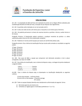 VÔLEI DE PRAIA
Art. 101 - A competição de Vôlei de Praia será realizada de acordo com as Regras Oficiais adotadas pela
Confederação Brasileira de Vôlei de Praia, à exceção do que dispuser este regulamento.
Art. 102 - As partidas serão realizadas em um set vencedor até 21 .
Art. 103 - A altura da rede será de 2,35 metros para o masculino e 2,15 metros para o feminino.
Art. 104 - Só poderão permanecer no banco de reservas durante as partidas o técnico, auxiliar técnico e
01 reserva
Parágrafo Primeiro: A Substituição poderá acontecer a qualquer momento da partida e o atleta
substituído poderá retornar (01 única substituição completa).
Art. 105 - Poderão ser inscritos até 02 equipes por escola com até 03 (três) atletas cada.
Parágrafo primeiro: Para critérios de classificação final por escola serão somados os resultados na seguinte
ordem:
1º lugar: 10 pontos
2º lugar: 06 pontos
3º lugar: 04 pontos
4º lugar: 03 pontos
5º lugar: 02 pontos
6º lugar: 01 ponto
Art. 106 - Nos casos de WxO, a equipe que comparecer será declarada vencedora e terá o placar
consignado a seu favor em 21X00
Art. 107 - Para efeitos de classificação, caso o sistema de disputa o exija, a contagem de pontos obedecerá
a seguinte tabela:
- vitória.............................. 3 pontos
- derrota............................. 1 ponto
- ausência ........................... 0 ponto
Art.108 - Caso o sistema de disputa exija, os desempates na classificação obedecerão os seguintes
critérios:
a) entre duas equipes : confronto direto
b) entre três ou mais equipes: 1º) pontos average;
2º) sorteio.
Art. 109 - Todas as equipes (duplas) deverão estar devidamente uniformizados da seguinte forma:
a) Bermudas iguais (ou da mesma cor),
b) Camisetas ou regatas iguais e numeradas (preferência n° 1 e n° 2).
 