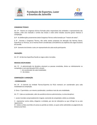 CONGRESSO TÉCNICO
Art. 3º - Haverá um congresso técnico formado pelos responsáveis das entidades e representantes das
equipes, onde será realizado o sorteio das chaves e onde serão tratados assuntos gerais relativos à
competição.
§ 1º - As deliberações provenientes deste Congresso Técnico serão tomadas por “maioria de votos”.
§ 2º - Durante o Congresso Técnico, não serão aceitas propostas de alteração das Normas Gerais,
Específicas ou Técnicas, se as mesmas forem consideradas contraditórias aos objetivos dos Jogos Escolares
de Joinville.
§ 3º - Somente terá direito a voto um representante de cada escola participante.
INSCRIÇÕES
Art. 4º - As Normas Específicas fixarão as regras sobre inscrições.
MEDIDAS DISCIPLINARES
Art. 5º - A administração da disciplina alcançará as pessoas envolvidas, direta ou indiretamente na
competição e será exercida pela FELEJ, através:
I - do coordenador de cada modalidade;
II – do relator;
COMPOSIÇÃO E JURISDIÇÃO
- COORDENADOR -
Art. 6º - O Gerente da Unidade Técnico-Esportiva da FELEJ nomeará um coordenador para cada
modalidade da competição.
§ Único - É permitido a um mesmo coordenador, coordenar mais de uma modalidade.
Art. 7º - Cabe ao coordenador, além da assistência técnico-administrativa, na área disciplinar:
I - anular inscrição comprovadamente irregular, excluindo da competição o atleta ou entidade;
II - representar contra atleta, dirigente e entidade, por ato de indisciplina ou que infringir lei ou este
regulamento.
III - relatar os fatos ocorridos em prova ou partida ao relator, os quais serão submetidos ao julgamento da
Diretoria da FELEJ.
 