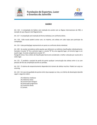 XADREZ
Art. 116 - A competição de Xadrez será realizada de acordo com as Regras Internacionais da FIDE, à
exceção do que dispuser este Regulamento.
Art. 117 - A competição será realizada de forma individual, em confronto direto.
Art. 118 - Cada escola poderá contar com, no máximo, seis atletas em cada naipe para participar da
competição.
Art. 119 - Cada partida/jogo representará um ponto no confronto direto individual.
Art. 120 - As escolas vencedoras serão aquelas que obtiverem as melhores classificações individualmente.
Exemplo: A escola “A” fez o primeiro lugar e a escola “B” fez uma segundo lugar, um terceiro lugar e um
quarto lugar. A escola campeã será a escola “A”.
Parágrafo Único: Para critério de Classificação Geral será considerado o melhor colocado por escola até o
sexto lugar.
Art. 121 - É proibida e passível de perda de ponto qualquer comunicação dos atletas entre si ou com
pessoas de fora da competição durante as partidas.
Art. 122 - O sistema de emparceiramento dependerá do número de atletas inscritos. Poderá ser suíço ou
schuring.
Art. 123 - Em caso de igualdade de pontos entre duas equipes ou mais, os critérios de desempate deverão
seguir a seguinte ordem:
1º) milésimos medianos
2º) milésimos totais
3º) sonnem-born-berguer
4º) pontuação progressiva
5º) confronto direto
6°) sorteio
 