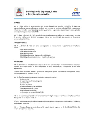 RELATOR
Art. 8º - Cabe relatar os fatos ocorridos em partida, baseado nas súmulas e relatórios de jogos, de
representação da coordenação ou de denúncia por membro da administração da FELEJ, enquadrando
infratores e infrações nos artigos do presente regulamento e sugerindo a respectiva pena a ser aplicada,
para julgamento pela diretoria da FELEJ.
Art. 9º - Cabe à Diretoria da FELEJ, através do coordenador da competição, a gerência técnica, a gerência
de eventos o julgamento de todo e qualquer ato ou fato com infração que constar de documento
apresentado pelo relator.
CÓDIGO DISCIPLINAR
Art. 10 - A Diretoria da FELEJ terá como base legislativa no processamento e julgamento de infração, na
ordem:
1º) as Normas Técnicas;
2º) as Normas Específicas;
3º) as Normas Gerais;
4º) o Código Disciplinar Brasileiro da modalidade;
5º) o Código Brasileiro de Justiça e Disciplina Desportiva.
PENALIDADES
Art. 11 - Considera-se infração todo e qualquer ato ou fato que descumpra os regulamentos das provas ou
partidas; que atente contra a moral desportiva ou que, desobedeçam, o dispositivo de lei deste
regulamento.
§ Único - Cabe ao relator definir e qualificar as infrações e tipificar e quantificar as respectivas penas,
passando à análise da Diretoria da FELEJ.
Art. 12 - Às infrações disciplinares correspondem às seguintes penas:
a) advertência
b) suspensão de atleta ou dirigente
c) indenização
d) perda de pontos
e) interdição da praça de desportos
f) perda do mando de campo
g) exclusão da competição
h) eliminação de competição da FELEJ.
Art. 13 - A suspensão por partida será cumprida na competição em que se verificou a infração, a partir do
dia seguinte ao da decisão da FELEJ.
§ Único - A suspensão será no máximo de três partidas e descontar-se-á no seu cumprimento a suspensão
automática já cumprida.
Art. 14 - A suspensão por prazo será cumprida a partir do dia seguinte ao da decisão da FELEJ e não
poderá ser superior a dois anos.
 