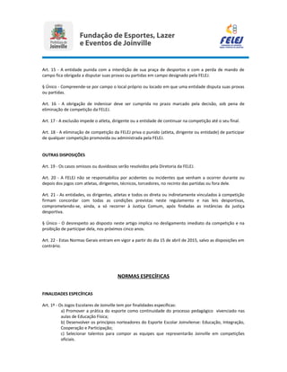 Art. 15 - A entidade punida com a interdição de sua praça de desportos e com a perda de mando de
campo fica obrigada a disputar suas provas ou partidas em campo designado pela FELEJ.
§ Único - Compreende-se por campo o local próprio ou locado em que uma entidade disputa suas provas
ou partidas.
Art. 16 - A obrigação de indenizar deve ser cumprida no prazo marcado pela decisão, sob pena de
eliminação de competição da FELEJ.
Art. 17 - A exclusão impede o atleta, dirigente ou a entidade de continuar na competição até o seu final.
Art. 18 - A eliminação de competição da FELEJ priva o punido (atleta, dirigente ou entidade) de participar
de qualquer competição promovida ou administrada pela FELEJ.
OUTRAS DISPOSIÇÕES
Art. 19 - Os casos omissos ou duvidosos serão resolvidos pela Diretoria da FELEJ.
Art. 20 - A FELEJ não se responsabiliza por acidentes ou incidentes que venham a ocorrer durante ou
depois dos jogos com atletas, dirigentes, técnicos, torcedores, no recinto das partidas ou fora dele.
Art. 21 - As entidades, os dirigentes, atletas e todos os direta ou indiretamente vinculados à competição
firmam concordar com todas as condições previstas neste regulamento e nas leis desportivas,
comprometendo-se, ainda, a só recorrer à Justiça Comum, após findadas as instâncias da justiça
desportiva.
§ Único - O desrespeito ao disposto neste artigo implica no desligamento imediato da competição e na
proibição de participar dela, nos próximos cinco anos.
Art. 22 - Estas Normas Gerais entram em vigor a partir do dia 15 de abril de 2015, salvo as disposições em
contrário.
NORMAS ESPECÍFICAS
FINALIDADES ESPECÍFICAS
Art. 1º - Os Jogos Escolares de Joinville tem por finalidades específicas:
a) Promover a prática do esporte como continuidade do processo pedagógico vivenciado nas
aulas de Educação Física;
b) Desenvolver os princípios norteadores do Esporte Escolar Joinvilense: Educação, Integração,
Cooperação e Participação;
c) Selecionar talentos para compor as equipes que representarão Joinville em competições
oficiais.
 