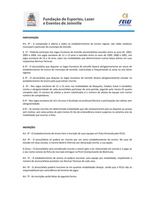 PARTICIPAÇÃO
Art. 2º - A competição é aberta a todos os estabelecimentos de ensino regular, das redes estadual,
municipal e particular do município de Joinville.
§ 1º - Poderão participar dos Jogos Escolares de Joinville alunos/atletas nascidos entre os anos de 2002,
2003 e 2004, nos jogos escolares de 11 a 13 anos e nascidos entre os anos de 1999, 2000 e 2001, nos
jogos escolares de 14 a 16 anos, salvo nas modalidades que determinarem outras faixas etárias em suas
respectivas Normas Técnicas.
§ 2º - O aluno/atleta que disputar os Jogos Escolares de Joinville deverá obrigatoriamente ser aluno de
estabelecimento de ensino do município de Joinville, matriculado e frequentando as aulas no ano letivo
vigente.
§ 3º - O aluno/atleta que disputar os Jogos Escolares de Joinville deverá obrigatoriamente estudar no
estabelecimento de ensino pelo qual estiver inscrito.
§ 4º - Nos Jogos escolares de 11 a 13 anos nas modalidades de Basquete, futebol, futsal e handebol,
consta a obrigatoriedade de cada aluno/atleta participar de uma partida, jogando pelo menos 01 quarto
completo dela. O número de atletas a serem substituídos é o número de atletas da equipe com menor
número de competidores.
§ 5º - Nos Jogos escolares de 14 a 16 anos é facultado ao professor/técnico a participação dos atletas sem
obrigatoriedade.
§ 6º – As escolas inscritas em determinada modalidade que não comparecerem para as disputas ou provas
sem motivo, sem aviso prévia de pelo menos 01 dia de antecedência estará suspenso no próximo ano da
modalidade que ocorreu o feito.
INSCRIÇÕES
Art. 3º - O estabelecimento de ensino fará a inscrição de suas equipes em ficha fornecida pela FELEJ.
Art. 4º - O aluno/atleta só poderá ser inscrito por um único estabelecimento de ensino. No caso de
estudar em duas escolas, o mesmo deverá informar por declaração escrita, a sua opção.
§ Único – O aluno/atleta será considerado inscrito e estará apto a ser relacionado em súmula e a jogar se
o seu nome constar da ficha de inscrição entregue na FELEJ (Comprovante de Matricula).
Art. 5º - O estabelecimento de ensino só poderá inscrever uma equipe por modalidade, respeitando o
número de alunos/atletas previstos nas Normas Técnicas de cada uma.
Art. 6º - O aluno/atleta poderá inscrever-se em quantas modalidades desejar, sendo que a FELEJ não se
responsabilizará por coincidência de horários de jogos.
Art. 7º - As inscrições serão feitas da seguinte forma:
 