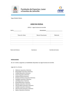 Segue Modelo Abaixo:
MODALIDADES
Art. 10 - Serão as seguintes as modalidades disputadas nos Jogos Escolares de Joinville:
Jogos de 11 a 13 anos:
• Atletismo masculino e feminino
• Basquetebol masculino e feminino
• Futebol Masculino e Feminino
• Futsal masculino e feminino
• Ginástica Rítmica feminina
• Ginástica Artística masculina e feminina
• Handebol masculino e feminino
• Judô Masculino e Feminino
• Karatê Masculino e Feminino
• Natação masculina e feminina
• Tênis de Mesa masculino e feminino
• Voleibol masculino e feminino
• Volei de praia masculino e feminino
• Xadrez masculino e feminino
LOGO DA ESCOLA
JEVILLE – Jogos Escolares de Joinville
DATA:_____________ Modalidade:___________________________
Nome do Aluno Data de Nascimento Matricula
Nome da Diretora Assinatura Carimbo da Escola
 