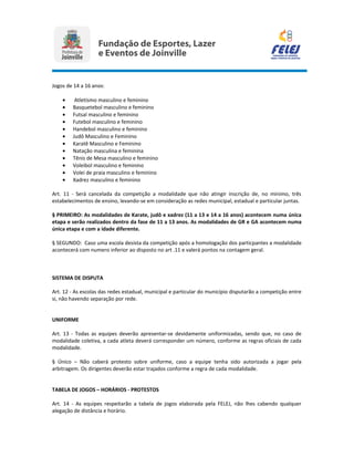 Jogos de 14 a 16 anos:
• Atletismo masculino e feminino
• Basquetebol masculino e feminino
• Futsal masculino e feminino
• Futebol masculino e feminino
• Handebol masculino e feminino
• Judô Masculino e Feminino
• Karatê Masculino e Feminino
• Natação masculina e feminina
• Tênis de Mesa masculino e feminino
• Voleibol masculino e feminino
• Volei de praia masculino e feminino
• Xadrez masculino e feminino
Art. 11 - Será cancelada da competição a modalidade que não atingir inscrição de, no mínimo, três
estabelecimentos de ensino, levando-se em consideração as redes municipal, estadual e particular juntas.
§ PRIMEIRO: As modalidades de Karate, judô e xadrez (11 a 13 e 14 a 16 anos) acontecem numa única
etapa e serão realizados dentro da fase de 11 a 13 anos. As modalidades de GR e GA acontecem numa
única etapa e com a idade diferente.
§ SEGUNDO: Caso uma escola desista da competição após a homologação dos particpantes a modalidade
acontecerá com numero inferior ao disposto no art .11 e valerá pontos na contagem geral.
SISTEMA DE DISPUTA
Art. 12 - As escolas das redes estadual, municipal e particular do município disputarão a competição entre
si, não havendo separação por rede.
UNIFORME
Art. 13 - Todas as equipes deverão apresentar-se devidamente uniformizadas, sendo que, no caso de
modalidade coletiva, a cada atleta deverá corresponder um número, conforme as regras oficiais de cada
modalidade.
§ Único – Não caberá protesto sobre uniforme, caso a equipe tenha sido autorizada a jogar pela
arbitragem. Os dirigentes deverão estar trajados conforme a regra de cada modalidade.
TABELA DE JOGOS – HORÁRIOS - PROTESTOS
Art. 14 - As equipes respeitarão a tabela de jogos elaborada pela FELEJ, não lhes cabendo qualquer
alegação de distância e horário.
 