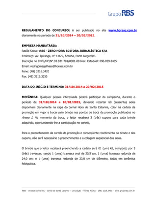 RBS – Unidade Jornal SC – Jornal de Santa Catarina – Circulação – Venda Avulsa – (48) 3216.3401 – www.gruporbs.com.br 
REGULAMENTO DO CONCURSO: A ser publicado no site www.horasc.com.br diariamente no período de 31/10/2014 – 20/02/2015. 
EMPRESA MANDATÁRIA: 
Razão Social: RBS - ZERO HORA EDITORA JORNALÍSTICA S/A 
Endereço: Av. Ipiranga, nº 1.075, Azenha, Porto Alegre/RS 
Inscrição no CNPJ/MF/N°.92.821.701/0001-00 Insc. Estadual: 096.059.8405 
Email: rodrigomagalhaes@horasc.com.br 
Fone: (48) 3216.3420 
Fax: (48) 3216.3355 
DATA DO INÍCIO E TÉRMINO: 31/10/2014 a 20/02/2015 
MECÂNICA: Qualquer pessoa interessada poderá participar da campanha, durante o período de 31/10/2014 a 10/01/2015, devendo recortar 60 (sessenta) selos disponíveis diariamente na capa do Jornal Hora de Santa Catarina, colar na cartela da promoção em vigor e trocar pelo brinde nos pontos de troca da promoção publicados no Anexo I. No momento da troca, o leitor receberá 3 (três) cupons para cada brinde adquirido, oportunizando-lhe a participação no sorteio. 
Para o preenchimento da cartela da promoção e conseqüente recebimento do brinde e dos cupons, não será necessário o preenchimento e a colagem seqüencial dos selos. 
O brinde que o leitor receberá preenchendo a cartela será 01 (um) kit, composto por 3 (três) travessas, sendo 1 (uma) travessa oval de 30,5 cm, 1 (uma) travessa redonda de 24,0 cm; e 1 (uma) travessa redonda de 23,0 cm de diâmetro, todas em cerâmica feldspática. 
 