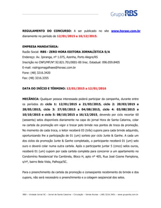 RBS – Unidade Jornal SC – Jornal de Santa Catarina – Circulação – Venda Avulsa – (48) 3216.3401 – www.gruporbs.com.br
REGULAMENTO DO CONCURSO: A ser publicado no site www.horasc.com.br
diariamente no período de 12/01/2015 a 16/12/2015.
EMPRESA MANDATÁRIA:
Razão Social: RBS - ZERO HORA EDITORA JORNALÍSTICA S/A
Endereço: Av. Ipiranga, nº 1.075, Azenha, Porto Alegre/RS
Inscrição no CNPJ/MF/N°.92.821.701/0001-00 Insc. Estadual: 096.059.8405
E-mail: rodrigomagalhaes@horasc.com.br
Fone: (48) 3216.3420
Fax: (48) 3216.3355
DATA DO INÍCIO E TÉRMINO: 12/01/2015 a 12/01/2016
MECÂNICA: Qualquer pessoa interessada poderá participar da campanha, durante entre
os períodos do ciclo 1: 12/01/2015 a 21/03/2015, ciclo 2: 20/03/2015 a
28/05/2015, ciclo 3: 27/05/2015 a 04/08/2015, ciclo 4: 03/08/2015 a
10/10/2015 e ciclo 5: 08/10/2015 a 16/12/2015, devendo por ciclo recortar 60
(sessenta) selos disponíveis diariamente na capa do jornal Hora de Santa Catarina, colar
na cartela da promoção em vigor e trocar pelo brinde nos pontos de troca da promoção.
No momento de cada troca, o leitor receberá 03 (três) cupons para cada brinde adquirido,
oportunizando lhe a participação de 01 (um) sorteio por ciclo Junte & Ganhe. A cada um
dos ciclos da promoção Junte & Ganhe completado, o participante receberá 01 (um) selo
ouro e deverá colar numa outra cartela. Após o participante juntar 5 (cinco) selos ouros,
receberá 01 (um) cupom por cada cartela completa para concorrer a um apartamento no
Condomínio Residencial Via Cambirela, Bloco H, apto nº 405, Rua José Cosme Pamplona,
s/nº, bairro Bela Vista, Palhoça/SC.
Para o preenchimento da cartela da promoção e conseqüente recebimento do brinde e dos
cupons, não será necessário o preenchimento e a colagem seqüencial dos selos.
 
