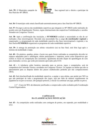 Art. 35- O Município campeão da                             fase regional terá o direito a participar da
fase final dos 40º JIRGS.




Art. 36- O município sede estará classificado automaticamente para a fase final dos 40º JIRGS.

Art. 37- Os jogos e provas das modalidades esportivas que integram os 40º JIRGS serão realizados de
acordo com este Regulamento Técnico, regras internacionais das respectivas Confederações e acordos
firmados em Congresso Técnico.

Art. 38- Após a confirmação das inscrições, a FUNDERGS avaliará a necessidade ou não de ser
realizada a fase microrregional. Havendo esta necessidade fica a cargo do coordenador regional a
organização e a programação de cada modalidade esportiva das fases microrregional e regional, e na
fase final a FUNDERGS organizará os programas de cada modalidade esportiva.

Art. 39- A entrega da premiação aos atletas vencedores (as) na fase final, será feita logo após o
termino da modalidade e naipe.

Art. 40 - Os ginásios, quadras, pistas e locais nos quais forem realizadas as competições deverão ter
espaços adequados para a arbitragem, atletas participantes e imprensa, assim como dispositivos que
isolem os locais de competições dos assistentes. Igualmente deverão dispor de aparelhagem de som
para chamadas e avisos, que serão previamente aprovados pela CCO.

Art. 41 - A tolerância sobre horários marcados para as provas, jogos e competições, será de
competência da Comissão Técnica, acordados em Congresso Técnico. As equipes ou atletas que não se
apresentarem para as disputas dentro dos prazos estabelecidos perderão por não comparecimento
(WO).

Art. 42- Será desclassificada da modalidade esportiva, a equipe e seus atletas, que perder por WO ou
que não participar de toda a programação dos jogos, seja por falta de número regulamentar de
jogadores/as ou por se recusar, sob qualquer pretexto, a iniciar ou continuar um jogo, partida ou prova.

       § 1º - Casos de WO, devidamente justificados e comprovados serão avaliados pela Coordenação
Central Organizadora.



                                       CAPÍTULO II
                             DA CLASSIFICAÇÃO E PONTUAÇÃO

Art. 43 - As competições serão realizadas com contagem de pontos, em separado, por modalidade e
sexo.
 