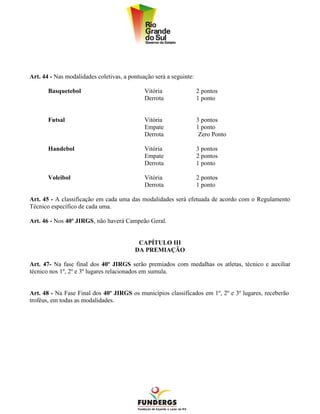 Art. 44 - Nas modalidades coletivas, a pontuação será a seguinte:

       Basquetebol                           Vitória                2 pontos
                                             Derrota                1 ponto


       Futsal                                Vitória                3 pontos
                                             Empate                 1 ponto
                                             Derrota                 Zero Ponto

       Handebol                              Vitória                3 pontos
                                             Empate                 2 pontos
                                             Derrota                1 ponto

       Voleibol                              Vitória                2 pontos
                                             Derrota                1 ponto

Art. 45 - A classificação em cada uma das modalidades será efetuada de acordo com o Regulamento
Técnico específico de cada uma.

Art. 46 - Nos 40º JIRGS, não haverá Campeão Geral.


                                          CAPÍTULO III
                                         DA PREMIAÇÃO

Art. 47- Na fase final dos 40º JIRGS serão premiados com medalhas os atletas, técnico e auxiliar
técnico nos 1º, 2º e 3º lugares relacionados em sumula.


Art. 48 - Na Fase Final dos 40º JIRGS os municípios classificados em 1º, 2º e 3º lugares, receberão
troféus, em todas as modalidades.
 