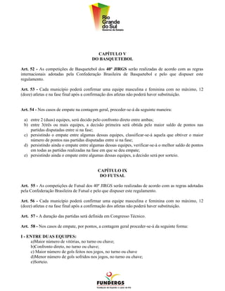 CAPÍTULO V
                                       DO BASQUETEBOL

Art. 52 - As competições de Basquetebol dos 40º JIRGS serão realizadas de acordo com as regras
internacionais adotadas pela Confederação Brasileira de Basquetebol e pelo que dispuser este
regulamento.

Art. 53 - Cada município poderá confirmar uma equipe masculina e feminina com no máximo, 12
(doze) atletas e na fase final após a confirmação dos atletas não poderá haver substituição.


Art. 54 - Nos casos de empate na contagem geral, proceder-se-á da seguinte maneira:

 a) entre 2 (duas) equipes, será decido pelo confronto direto entre ambas;
 b) entre 3(três ou mais equipes, a decisão primeira será obtida pelo maior saldo de pontos nas
    partidas disputadas entre si na fase;
 c) persistindo o empate entre algumas dessas equipes, classificar-se-á aquela que obtiver o maior
    número de pontos nas partidas disputadas entre si na fase;
 d) persistindo ainda o empate entre algumas dessas equipes, verificar-se-á o melhor saldo de pontos
    em todas as partidas realizadas na fase em que se deu empate;
 e) persistindo ainda o empate entre algumas dessas equipes, a decisão será por sorteio.


                                          CAPÍTULO IX
                                           DO FUTSAL

Art. 55 - As competições de Futsal dos 40º JIRGS serão realizadas de acordo com as regras adotadas
pela Confederação Brasileira de Futsal e pelo que dispuser este regulamento.

Art. 56 - Cada município poderá confirmar uma equipe masculina e feminina com no máximo, 12
(doze) atletas e na fase final após a confirmação dos atletas não poderá haver substituição.

Art. 57 - A duração das partidas será definida em Congresso Técnico.

Art. 58 - Nos casos de empate, por pontos, a contagem geral proceder-se-á da seguinte forma:

I - ENTRE DUAS EQUIPES:
     a)Maior número de vitórias, no turno ou chave;
     b)Confronto direto, no turno ou chave;
     c) Maior número de gols feitos nos jogos, no turno ou chave
     d)Menor número de gols sofridos nos jogos, no turno ou chave;
     e)Sorteio.
 