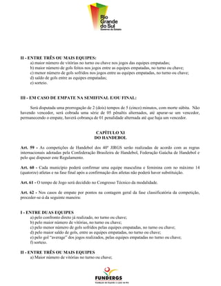 II - ENTRE TRÊS OU MAIS EQUIPES:
      a) maior número de vitórias no turno ou chave nos jogos das equipes empatadas;
      b) maior número de gols feitos nos jogos entre as equipes empatadas, no turno ou chave;
      c) menor número de gols sofridos nos jogos entre as equipes empatadas, no turno ou chave;
      d) saldo de gols entre as equipes empatadas;
      e) sorteio.


III - EM CASO DE EMPATE NA SEMIFINAL E/OU FINAL:

     Será disputada uma prorrogação de 2 (dois) tempos de 5 (cinco) minutos, com morte súbita. Não
havendo vencedor, será cobrada uma série de 05 pênaltis alternados, até apurar-se um vencedor,
permanecendo o empate, haverá cobrança de 01 penalidade alternada até que haja um vencedor.


                                          CAPÍTULO XI
                                         DO HANDEBOL

Art. 59 - As competições de Handebol dos 40º JIRGS serão realizadas de acordo com as regras
internacionais adotadas pela Confederação Brasileira de Handebol, Federação Gaúcha de Handebol e
pelo que dispuser este Regulamento.

Art. 60 - Cada município poderá confirmar uma equipe masculina e feminina com no máximo 14
(quatorze) atletas e na fase final após a confirmação dos atletas não poderá haver substituição.

Art. 61 - O tempo de Jogo será decidido no Congresso Técnico da modalidade.

Art. 62 - Nos casos de empate por pontos na contagem geral da fase classificatória da competição,
proceder-se-á da seguinte maneira:


I - ENTRE DUAS EQUIPES
     a) pelo confronto direto já realizado, no turno ou chave;
     b) pelo maior número de vitórias, no turno ou chave;
     c) pelo menor número de gols sofridos pelas equipes empatadas, no turno ou chave;
     d) pelo maior saldo de gols, entre as equipes empatadas, no turno ou chave;
     e) pelo gol “average” dos jogos realizados, pelas equipes empatadas no turno ou chave;
     f) sorteio.

II - ENTRE TRÊS OU MAIS EQUIPES
      a) Maior número de vitórias no turno ou chave;
 