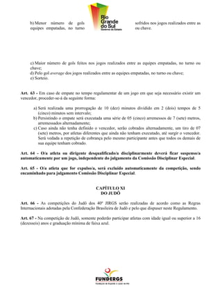 b) Menor número de gols                                    sofridos nos jogos realizados entre as
     equipes empatadas, no turno                                ou chave.




     c) Maior número de gols feitos nos jogos realizados entre as equipes empatadas, no turno ou
     chave;
     d) Pelo gol average dos jogos realizados entre as equipes empatadas, no turno ou chave;
     e) Sorteio.


Art. 63 - Em caso de empate no tempo regulamentar de um jogo em que seja necessário existir um
vencedor, proceder-se-á da seguinte forma:

       a) Será realizada uma prorrogação de 10 (dez) minutos dividido em 2 (dois) tempos de 5
          (cinco) minutos sem intervalo;
       b) Persistindo o empate será executada uma série de 05 (cinco) arremessos de 7 (sete) metros,
          arremessados alternadamente;
       c) Caso ainda não tenha definido o vencedor, serão cobrados alternadamente, um tiro de 07
          (sete) metros, por atletas diferentes que ainda não tenham executado, até surgir o vencedor.
          Será vedada a repetição de cobrança pelo mesmo participante antes que todos os demais de
          sua equipe tenham cobrado.

Art. 64 - O/a atleta ou dirigente desqualificado/a disciplinarmente deverá ficar suspenso/a
automaticamente por um jogo, independente do julgamento da Comissão Disciplinar Especial.

Art. 65 - O/a atleta que for expulso/a, será excluído automaticamente da competição, sendo
encaminhado para julgamento Comissão Disciplinar Especial.


                                          CAPÍTULO XI
                                           DO JUDÔ

Art. 66 - As competições do Judô dos 40º JIRGS serão realizadas de acordo como as Regras
Internacionais adotadas pela Confederação Brasileira de Judô e pelo que dispuser neste Regulamento.

Art. 67 - Na competição de Judô, somente poderão participar atletas com idade igual ou superior a 16
(dezesseis) anos e graduação mínima de faixa azul.
 