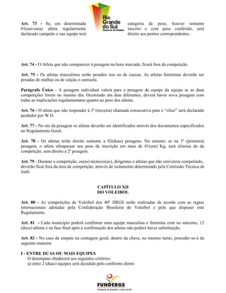 Art. 73 - Se, em determinada                                 categoria de peso, houver somente
01(um/uma) atleta regularmente                               inscrito e com peso conferido, será
declarado campeão e sua equipe terá                          direito aos pontos correspondentes.




Art. 74 - O Atleta que não comparecer à pesagem na hora marcada, ficará fora da competição.

Art. 75 - Os atletas masculinos serão pesados nus ou de cuecas. As atletas femininas deverão ser
pesadas de malhas ou de calção e camiseta.

Parágrafo Único - A pesagem individual valerá para a pesagem da equipe da equipe se as duas
competições forem no mesmo dia. Ocorrendo em dias diferentes, deverá haver nova pesagem com
todas as implicações regulamentares quanto ao peso dos atletas.

Art. 76 - O atleta que não responder à 3ª (terceira) chamada consecutiva para o “shiai” será declarado
perdedor por W.O.

Art. 77 - No ato da pesagem os atletas deverão ser identificados através dos documentos especificados
no Regulamento Geral.

Art. 78 - Os atletas terão direito somente a 02(duas) pesagens. No entanto, se na 1ª (primeira)
pesagem, o atleta ultrapassar seu peso de inscrição em mais de 01(um) Kg, será elimina do da
competição, sem direito à 2ª pesagem.

Art. 79 - Durante a competição, os(as) técnicos(as), dirigentes e atletas que não estiverem competindo,
deverão ficar fora da área de competição, através de isolamento determinado pela Comissão Técnica de
Judô.


                                           CAPÍTULO XII
                                           DO VOLEIBOL

Art. 80 - As competições de Voleibol dos 40º JIRGS serão realizadas de acordo com as regras
internacionais adotadas pela Confederação Brasileira de Voleibol e pelo que dispuser este
Regulamento.

Art. 81 - Cada município poderá confirmar uma equipe masculina e feminina com no máximo, 12
(doze) atletas e na fase final após a confirmação dos atletas não poderá haver substituição.

Art. 82 - No caso de empate na contagem geral, dentro da chave, no mesmo turno, proceder-se-á da
seguinte maneira:

I - ENTRE DUAS OU MAIS EQUIPES
    O desempate obedecerá aos seguintes critérios:
    a) entre 2 (duas) equipes será decidido pelo confronto direto
 