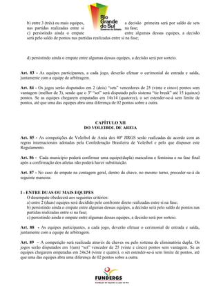 b) entre 3 (três) ou mais equipes,                        a decisão primeira será por saldo de sets
   nas partidas realizadas entre si                          na fase;
   c) persistindo ainda o empate                             entre algumas dessas equipes, a decisão
   será pelo saldo de pontos nas partidas realizadas entre si na fase;



   d) persistindo ainda o empate entre algumas dessas equipes, a decisão será por sorteio.


Art. 83 - As equipes participantes, a cada jogo, deverão efetuar o cerimonial de entrada e saída,
juntamente com a equipe de arbitragem.

Art. 84 - Os jogos serão disputados em 2 (dois) “sets” vencedores de 25 (vinte e cinco) pontos sem
vantagem (melhor de 3), sendo que o 3º “set” será disputado pelo sistema “tie break” até 15 (quinze)
pontos. Se as equipes chegarem empatadas em 14x14 (quatorze), o set estender-se-á sem limite de
pontos, até que uma das equipes abra uma diferença de 02 pontos sobre a outra.



                                        CAPÍTULO XII
                                    DO VOLEIBOL DE AREIA

Art. 85 - As competições de Voleibol de Areia dos 40º JIRGS serão realizadas de acordo com as
regras internacionais adotadas pela Confederação Brasileira de Voleibol e pelo que dispuser este
Regulamento.

Art. 86 - Cada município poderá confirmar uma equipe(dupla) masculina e feminina e na fase final
após a confirmação dos atletas não poderá haver substituição.

Art. 87 - No caso de empate na contagem geral, dentro da chave, no mesmo turno, proceder-se-á da
seguinte maneira:


I - ENTRE DUAS OU MAIS EQUIPES
    O desempate obedecerá aos seguintes critérios:
    a) entre 2 (duas) equipes será decidido pelo confronto direto realizadas entre si na fase;
    b) persistindo ainda o empate entre algumas dessas equipes, a decisão será pelo saldo de pontos nas
    partidas realizadas entre si na fase;
    c) persistindo ainda o empate entre algumas dessas equipes, a decisão será por sorteio.

Art. 88 - As equipes participantes, a cada jogo, deverão efetuar o cerimonial de entrada e saída,
juntamente com a equipe de arbitragem.

Art. 89 – A competição será realizada através de chaves ou pelo sistema de eliminatória dupla. Os
jogos serão disputados em 1(um) “set” vencedor de 25 (vinte e cinco) pontos sem vantagem. Se as
equipes chegarem empatadas em 24x24 (vinte e quatro), o set estender-se-á sem limite de pontos, até
que uma das equipes abra uma diferença de 02 pontos sobre a outra.
 