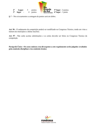 2º     Lugar-    5       pontos                    5º lugar - 2 pontos
     3º   lugar -         4   pontos                    6º lugar - 1 ponto

§ 1° - Nos revezamentos a contagem de pontos será em dobro.




Art. 96 - O andamento da competição poderá ser modificado no Congresso Técnico, tendo em vista o
número de municípios e atletas inscritos.

Art. 97 - Não serão aceitas substituições e os cortes deverão ser feitos no Congresso Técnico da
competição.



Parágrafo Único - Os casos omissos e/ou divergentes a este regulamento serão julgados /avaliados
pela comissão disciplinar e/ou comissão técnica
 