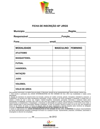 FICHA DE INSCRIÇÃO 40º JIRGS

       Município __________________________________Região________

       Responsável __________________________Função_____________

       Fone._______________________ email________________________

          MODALIDADE                                                         MASCULINO FEMININO

          ATLETISMO

          BASQUETEBOL

          FUTSAL

          HANDEBOL

          NATAÇÃO

          JUDO

          VOLEIBOL

          VOLEI DE AREIA
Pelo presente instrumento, na melhor forma de direito, O Município, através de seu representante legal, acima indicado, declara que:
1. Está inscrita e participará dos JOGOS INTERMUNICIPAIS DO RIO GRANDE DO SUL 2012 nas modalidades e naipes acima
assinalados.
2. Através da assinatura do presente termo de inscrição, autoriza em caráter universal, gratuito, irrevogável, irretratável e exclusivo, a
FUNDERGS, ou terceiros por estes devidamente autorizados, a título universal e de forma irrevogável e irretratável, no Brasil e/ou no
exterior, o direito de usar o nome, voz, imagem, material biográfico, declarações, gravações, entrevistas e endossos dados pelos
participantes da delegação municipal, bem como de usar sons e/ou imagens do evento, seja durante as competições, seja durante os
aquecimentos, os treinamentos, a hospedagem, o transporte ou alimentação em qualquer suporte existente ou que venha a ser criado, a
serem captados pela TV para transmissão, exibição e reexibição, no todo, em extratos, trechos ou partes, ao vivo ou não, sem limitação de
tempo ou de número de vezes, na forma do disposto alem de seguir respeitando e fazendo respeitar pelos membros da delegação
municipal o Regulamento Geral dos JOGOS INTERMUNICIPAIS DO RIO GRANDE DO SUL 2012.
3. Isenta os organizadores dos JOGOS INTERMUNICIPAIS DO RIO GRANDE DO SUL 2012. (FUNDERGS) de qualquer responsabilidade
por danos eventualmente causados à Instituição de Ensino ou a qualquer de seus representantes, prepostos, contratados, autorizados e
empregados no decorrer da competição.


________________, ___ de _____________ de 2012
 