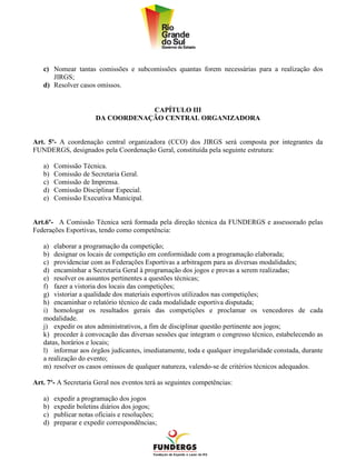 c) Nomear tantas comissões e subcomissões quantas forem necessárias para a realização dos
      JIRGS;
   d) Resolver casos omissos.


                                   CAPÍTULO III
                       DA COORDENAÇÃO CENTRAL ORGANIZADORA


Art. 5º- A coordenação central organizadora (CCO) dos JIRGS será composta por integrantes da
FUNDERGS, designados pela Coordenação Geral, constituída pela seguinte estrutura:

   a)   Comissão Técnica.
   b)   Comissão de Secretaria Geral.
   c)   Comissão de Imprensa.
   d)   Comissão Disciplinar Especial.
   e)   Comissão Executiva Municipal.


Art.6º- A Comissão Técnica será formada pela direção técnica da FUNDERGS e assessorado pelas
Federações Esportivas, tendo como competência:

   a) elaborar a programação da competição;
   b) designar os locais de competição em conformidade com a programação elaborada;
   c) providenciar com as Federações Esportivas a arbitragem para as diversas modalidades;
   d) encaminhar a Secretaria Geral à programação dos jogos e provas a serem realizadas;
   e) resolver os assuntos pertinentes a questões técnicas;
   f) fazer a vistoria dos locais das competições;
   g) vistoriar a qualidade dos materiais esportivos utilizados nas competições;
   h) encaminhar o relatório técnico de cada modalidade esportiva disputada;
   i) homologar os resultados gerais das competições e proclamar os vencedores de cada
   modalidade.
   j) expedir os atos administrativos, a fim de disciplinar questão pertinente aos jogos;
   k) proceder à convocação das diversas sessões que integram o congresso técnico, estabelecendo as
   datas, horários e locais;
   l) informar aos órgãos judicantes, imediatamente, toda e qualquer irregularidade constada, durante
   a realização do evento;
   m) resolver os casos omissos de qualquer natureza, valendo-se de critérios técnicos adequados.

Art. 7º- A Secretaria Geral nos eventos terá as seguintes competências:

   a)   expedir a programação dos jogos
   b)   expedir boletins diários dos jogos;
   c)   publicar notas oficiais e resoluções;
   d)   preparar e expedir correspondências;
 