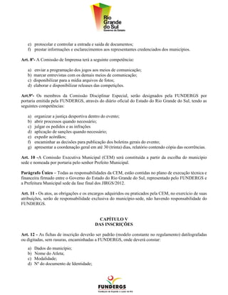 e) protocolar e controlar a entrada e saída de documentos;
   f) prestar informações e esclarecimentos aos representantes credenciados dos municípios.

Art. 8º- A Comissão de Imprensa terá a seguinte competência:

   a)   enviar a programação dos jogos aos meios de comunicação;
   b)   marcar entrevistas com os demais meios de comunicação;
   c)   disponibilizar para a mídia arquivos de fotos;
   d)   elaborar e disponibilizar releases das competições.

Art.9º- Os membros da Comissão Disciplinar Especial, serão designados pela FUNDERGS por
portaria emitida pela FUNDERGS, através do diário oficial do Estado do Rio Grande do Sul, tendo as
seguintes competências:

   a)   organizar a justiça desportiva dentro do evento;
   b)   abrir processos quando necessário;
   c)   julgar os pedidos e as infrações
   d)   aplicação de sanções quando necessário;
   e)   expedir acórdãos;
   f)   encaminhar as decisões para publicação dos boletins gerais do evento;
   g)   apresentar a coordenação geral em até 30 (trinta) dias, relatório contendo cópia das ocorrências.

Art. 10 -A Comissão Executiva Municipal (CEM) será constituída a partir da escolha do município
sede e nomeada por portaria pelo senhor Prefeito Municipal.

Parágrafo Único – Todas as responsabilidades da CEM, estão contidas no plano de execução técnica e
financeira firmado entre o Governo do Estado do Rio Grande do Sul, representado pelo FUNDERGS e
a Prefeitura Municipal sede da fase final dos JIRGS/2012.

Art. 11 - Os atos, as obrigações e os encargos adquiridos ou praticados pela CEM, no exercício de suas
atribuições, serão de responsabilidade exclusiva do município-sede, não havendo responsabilidade do
FUNDERGS.


                                            CAPÍTULO V
                                          DAS INSCRIÇÕES

Art. 12 - As fichas de inscrição deverão ser padrão (modelo constante no regulamento) datilografadas
ou digitadas, sem rasuras, encaminhadas a FUNDERGS, onde deverá constar:
   a)   Dados do município;
   b)   Nome do Atleta;
   c)   Modalidade;
   d)   Nº do documento de Identidade;
 