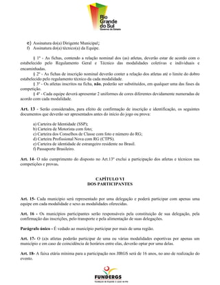 e) Assinatura do(a) Dirigente Municipal;
   f) Assinatura do(a) técnico(a) da Equipe.

       § 1º - As fichas, contendo a relação nominal dos (as) atletas, deverão estar de acordo com o
estabelecido pelo Regulamento Geral e Técnico das modalidades coletivas e individuais e
encaminhadas.
       § 2º - As fichas de inscrição nominal deverão conter a relação dos atletas até o limite do dobro
estabelecido pelo regulamento técnico da cada modalidade.
       § 3º - Os atletas inscritos na ficha, não, poderão ser substituídos, em qualquer uma das fases da
competição.
       § 4º - Cada equipe deverá apresentar 2 uniformes de cores diferentes devidamente numeradas de
acordo com cada modalidade.

Art. 13 - Serão considerados, para efeito de confirmação de inscrição e identificação, os seguintes
documentos que deverão ser apresentados antes do início do jogo ou prova:

       a) Carteira de Identidade (SSP);
       b) Carteira de Motorista com foto;
       c) Carteira dos Conselhos de Classe com foto e número do RG;
       d) Carteira Profissional Nova com RG (CTPS).
       e) Carteira de identidade de estrangeiro residente no Brasil.
       f) Passaporte Brasileiro.

Art. 14- O não cumprimento do disposto no Art.13º exclui a participação dos atletas e técnicos nas
competições e provas.


                                         CAPÍTULO VI
                                      DOS PARTICIPANTES


Art. 15- Cada município será representado por uma delegação e poderá participar com apenas uma
equipe em cada modalidade e sexo as modalidades oferecidas.

Art. 16 - Os municípios participantes serão responsáveis pela constituição de sua delegação, pela
confirmação das inscrições, pelo transporte e pela alimentação de suas delegações.

Parágrafo único - É vedado ao município participar por mais de uma região.

Art. 17- O (a)s atletas poderão participar de uma ou várias modalidades esportivas por apenas um
município e em caso de coincidência de horários entre elas, deverão optar por uma delas.

Art. 18- A faixa etária mínima para a participação nos JIRGS será de 16 anos, no ano de realização do
evento.
 