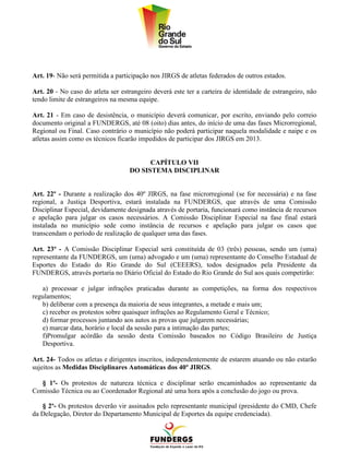 Art. 19- Não será permitida a participação nos JIRGS de atletas federados de outros estados.

Art. 20 - No caso do atleta ser estrangeiro deverá este ter a carteira de identidade de estrangeiro, não
tendo limite de estrangeiros na mesma equipe.

Art. 21 - Em caso de desistência, o município deverá comunicar, por escrito, enviando pelo correio
documento original a FUNDERGS, até 08 (oito) dias antes, do início de uma das fases Microrregional,
Regional ou Final. Caso contrário o município não poderá participar naquela modalidade e naipe e os
atletas assim como os técnicos ficarão impedidos de participar dos JIRGS em 2013.


                                         CAPÍTULO VII
                                   DO SISTEMA DISCIPLINAR


Art. 22º - Durante a realização dos 40º JIRGS, na fase microrregional (se for necessária) e na fase
regional, a Justiça Desportiva, estará instalada na FUNDERGS, que através de uma Comissão
Disciplinar Especial, devidamente designada através de portaria, funcionará como instância de recursos
e apelação para julgar os casos necessários. A Comissão Disciplinar Especial na fase final estará
instalada no município sede como instância de recursos e apelação para julgar os casos que
transcendam o período de realização de qualquer uma das fases.

Art. 23º - A Comissão Disciplinar Especial será constituída de 03 (três) pessoas, sendo um (uma)
representante da FUNDERGS, um (uma) advogado e um (uma) representante do Conselho Estadual de
Esportes do Estado do Rio Grande do Sul (CEEERS), todos designados pela Presidente da
FUNDERGS, através portaria no Diário Oficial do Estado do Rio Grande do Sul aos quais competirão:

   a) processar e julgar infrações praticadas durante as competições, na forma dos respectivos
regulamentos;
   b) deliberar com a presença da maioria de seus integrantes, a metade e mais um;
   c) receber os protestos sobre quaisquer infrações ao Regulamento Geral e Técnico;
   d) formar processos juntando aos autos as provas que julgarem necessárias;
   e) marcar data, horário e local da sessão para a intimação das partes;
   f)Promulgar acórdão da sessão desta Comissão baseados no Código Brasileiro de Justiça
   Desportiva.

Art. 24- Todos os atletas e dirigentes inscritos, independentemente de estarem atuando ou não estarão
sujeitos as Medidas Disciplinares Automáticas dos 40º JIRGS.

  § 1º- Os protestos de natureza técnica e disciplinar serão encaminhados ao representante da
Comissão Técnica ou ao Coordenador Regional até uma hora após a conclusão do jogo ou prova.

   § 2º- Os protestos deverão vir assinados pelo representante municipal (presidente do CMD, Chefe
da Delegação, Diretor do Departamento Municipal de Esportes da equipe credenciada).
 
