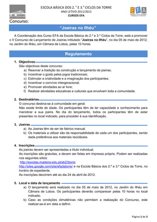 ESCOLA BÁSICA DOS 2. o E 3.o CICLOS DA TORRE
                                    ANO LETIVO 2011/2012
                                        CURSOS EFA
Concurso:
                                   “Joeiras no Ilhéu”
    A Coordenação dos Curso EFA da Escola Básica do 2.º e 3.º Ciclos da Torre, está a promover
o II Concurso de Lançamento de Joeiras intitulado “Joeiras no Ilhéu”, no dia 05 de maio de 2012,
no Jardim do Ilhéu, em Câmara de Lobos, pelas 10 horas.


                                       Regulamento
   1. Objectivos
      São objectivos deste concurso:
         a) Reavivar a tradição da construção e lançamento de joeiras;
         b) Incentivar o gosto pelos jogos tradicionais;
         c) Estimular a criatividade e a imaginação dos participantes;
         d) Incentivar o convívio intergeracional;
         e) Promover atividades ao ar livre;
         f) Realizar atividades educativas e culturais que envolvam toda a comunidade.

   2. Destinatários
      O concurso destina-se à comunidade em geral.
      Não existe limite de idade. Os participantes têm de ter capacidade e conhecimento para
      manobrar a sua joeira. No dia do lançamento, todos os participantes têm de estar
      presentes no local indicado, para proceder à sua identificação.

   3. Joeiras
         a) As Joeiras têm de ser de fabrico manual.
         b) Os materiais a utilizar são da responsabilidade de cada um dos participantes, sendo
            dada preferência aos materiais recicláveis.

   4. Inscrições
      As joeiras devem ser apresentadas a título individual.
      As inscrições são gratuitas, e devem ser feitas em impresso próprio. Podem ser realizadas
      nos seguintes sítios:
       http://escolas.madeira-edu.pt/eb23torre;
      http://sites.google.com/site/efadatorre/ e na Escola Básica dos 2.º e 3.º Ciclos da Torre, no
      horário de expediente.
      As inscrições decorrem até ao dia 24 de abril de 2012.

   5. Local e data de lançamento
        a) O lançamento será realizado no dia 05 de maio de 2012, no Jardim do Ilhéu em
            Câmara de Lobos. Os participantes deverão comparecer pelas 10 horas no local
            indicado.
        b) Caso as condições climatéricas não permitam a realização do Concurso, este
            realizar-se-á em data a definir.


                                                                                       Página 1 de 3
 