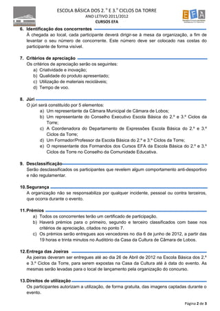 ESCOLA BÁSICA DOS 2. o E 3.o CICLOS DA TORRE
                                ANO LETIVO 2011/2012
                                    CURSOS EFA
6. Identificação dos concorrentes
   À chegada ao local, cada participante deverá dirigir-se à mesa da organização, a fim de
   levantar o seu número de concorrente. Este número deve ser colocado nas costas do
   participante de forma visível.

7. Critérios de apreciação
   Os critérios de apreciação serão os seguintes:
      a) Criatividade e inovação;
      b) Qualidade do produto apresentado;
      c) Utilização de materiais recicláveis;
      d) Tempo de voo.

8. Júri
   O júri será constituído por 5 elementos:
           a) Um representante da Câmara Municipal de Câmara de Lobos;
           b) Um representante do Conselho Executivo Escola Básica do 2.º e 3.º Ciclos da
              Torre;
           c) A Coordenadora do Departamento de Expressões Escola Básica do 2.º e 3.º
              Ciclos da Torre;
           d) Um Formador/Professor da Escola Básica do 2.º e 3.º Ciclos da Torre;
           e) O representante dos Formandos dos Cursos EFA da Escola Básica do 2.º e 3.º
              Ciclos da Torre no Conselho da Comunidade Educativa.

9. Desclassificação
   Serão desclassificados os participantes que revelem algum comportamento anti-desportivo
   e não regulamentar.

10. Segurança
    A organização não se responsabiliza por qualquer incidente, pessoal ou contra terceiros,
    que ocorra durante o evento.

11. Prémios
       a) Todos os concorrentes terão um certificado de participação.
       b) Haverá prémios para o primeiro, segundo e terceiro classificados com base nos
          critérios de apreciação, citados no ponto 7.
       c) Os prémios serão entregues aos vencedores no dia 6 de junho de 2012, a partir das
          19 horas e trinta minutos no Auditório da Casa da Cultura de Câmara de Lobos.

12. Entrega das Joeiras
    As joeiras deveram ser entregues até ao dia 26 de Abril de 2012 na Escola Básica dos 2.º
    e 3.º Ciclos da Torre, para serem expostas na Casa da Cultura até à data do evento. As
    mesmas serão levadas para o local de lançamento pela organização do concurso.

13. Direitos de utilização
    Os participantes autorizam a utilização, de forma gratuita, das imagens captadas durante o
    evento.

                                                                                   Página 2 de 3
 