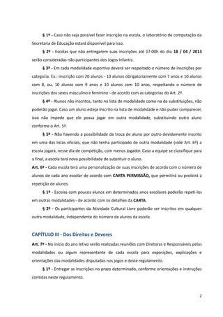 2
§ 1º - Caso não seja possível fazer inscrição na escola, o laboratório de computação da
Secretaria de Educação estará disponível para isso.
§ 2º - Escolas que não entregarem suas inscrições até 17:00h do dia 18 / 04 / 2013
serão consideradas não participantes dos Jogos Infantis.
§ 3º - Em cada modalidade esportiva deverá ser respeitado o número de inscrições por
categoria. Ex.: inscrição com 20 alunos - 10 alunos obrigatoriamente com 7 anos e 10 alunos
com 8, ou, 10 alunos com 9 anos e 10 alunos com 10 anos, respeitando o número de
inscrições dos sexos masculino e feminino - de acordo com as categorias do Art. 2º.
§ 4º - Alunos não inscritos, tanto na lista de modalidade como na de substituições, não
poderão jogar. Caso um aluno esteja inscrito na lista de modalidade e não puder comparecer,
isso não impede que ele possa jogar em outra modalidade, substituindo outro aluno
conforme o Art. 5º.
§ 5º - Não havendo a possibilidade da troca de aluno por outro devidamente inscrito
em uma das listas oficiais, que não tenha participado de outra modalidade (vide Art. 6º) a
escola jogará, nesse dia de competição, com menos jogador. Caso a equipe se classifique para
a final, a escola terá nova possibilidade de substituir o aluno.
Art. 6º - Cada escola terá uma personalização de suas inscrições de acordo com o número de
alunos de cada ano escolar de acordo com CARTA PERMISSÃO, que permitirá ou proibirá a
repetição de alunos.
§ 1º - Escolas com poucos alunos em determinados anos escolares poderão repeti-los
em outras modalidades - de acordo com os detalhes da CARTA.
§ 2º - Os participantes da Atividade Cultural Livre poderão ser inscritos em qualquer
outra modalidade, independente do número de alunos da escola.
CAPÍTULO III - Dos Direitos e Deveres
Art. 7º - No início do ano letivo serão realizadas reuniões com Diretoras e Responsáveis pelas
modalidades ou algum representante de cada escola para exposições, explicações e
orientações das modalidades disputadas nos jogos e deste regulamento.
§ 1º - Entregar as inscrições no prazo determinado, conforme orientações e instruções
contidas neste regulamento.
 