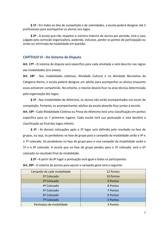 7
§ 1º - Em todos os dias de competição e de solenidades, a escola poderá designar até 3
profissionais para acompanhar os alunos nos Jogos.
§ 2º - A escola que não respeitar o número máximo de alunos por período, terá o caso
julgado pela comissão organizadora, podendo, inclusive, perder os pontos de participação ou
ainda ser eliminada da modalidade em questão.
CAPÍTULO VI - Do Sistema de Disputa
Art. 17º - O sistema de disputa será específico para cada atividade e está descrito nas regras
das modalidades (em anexo).
Art. 18º - Nas modalidades coletivas, Atividade Cultural e na Atividade Recreativa da
Categoria Nemo, a escola poderá designar um adulto para acompanhar os alunos enquanto
esses estiverem competindo. No entanto, o mesmo deverá ficar na área técnica determinada
pela organização dos Jogos.
§ 1º - Nas modalidades do Atletismo, os alunos não serão acompanhados nos locais de
competição. Portanto, os acompanhantes adultos da escola deverão ficar juntos à torcida.
Art. 19º - Cada Modalidade Coletiva ou Prova do Atletismo terá uma classificação em pontos
específica para os 7 primeiros lugares. Cada escola terá sua pontuação e esta decidirá a
classificação ao final dos Jogos Infantis.
§ 1º - As demais colocações após o 3º lugar será definido pelo resultado na fase de
grupos, ou seja, os perdedores na fase de grupo para o campeão da modalidade serão o 4º e
o 7º colocado. Os perdedores na fase de grupo para o vice-campeão da modalidade serão o
5º e o 8º colocado. A escola que na fase de grupo perdeu para o 3º colocado, será o 6º
colocado no resultado final da modalidade.
§ 2º - A partir do 8º lugar a pontuação será igual a todos os participantes.
Art. 20º - O sistema de pontos para apurar o campeão geral será o seguinte:
Campeão de cada modalidade 12 Pontos
2º Colocado 10 Pontos
3º Colocado 9 Pontos
4º Colocado 8 Pontos
5º Colocado 7 Pontos
6º Colocado 6 Pontos
7º Colocado 5 Pontos
Participou da modalidade 3 Pontos
 
