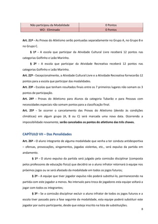 8
Não participou da Modalidade 0 Pontos
WO - Eliminado 0 Pontos
Art. 21º - As Provas do Atletismo serão pontuadas separadamente no Grupo A, no Grupo B e
no Grupo C.
§ 1º - A escola que participar da Atividade Cultural Livre receberá 12 pontos nas
categorias Golfinho e Leão Marinho.
§ 2º - A escola que participar da Atividade Recreativa receberá 12 pontos nas
categorias Golfinho e Leão Marinho.
Art. 22º - Excepcionalmente, a Atividade Cultural Livre e a Atividade Recreativa fornecerão 12
pontos para a escola que participar das modalidades.
Art. 23º - Escolas que tenham resultados finais entre os 7 primeiros lugares não somam os 3
pontos de participação.
Art. 24º - Provas do Atletismo para Alunos da categoria Tubarão e para Pessoas com
necessidades especiais não somam pontos para a classificação final.
Art. 25º - Se ocorrer o cancelamento das Provas do Atletismo (devido às condições
climáticas) em algum grupo (A, B ou C) será marcada uma nova data. Ocorrendo a
impossibilidade novamente, serão cancelados os pontos do atletismo das três chaves.
CAPÍTULO VII – Das Penalidades
Art. 26º - O aluno integrante de alguma modalidade que venha a ter conduta antidesportiva
– ofensas, provocações, xingamentos, jogadas violentas, etc., será expulso da partida em
andamento.
§ 1º - O aluno expulso da partida será julgado pela comissão disciplinar (composta
pelos professores de educação física) que decidirá se o aluno infrator retornará à equipe nos
próximos jogos ou se será afastado da modalidade em todos os jogos futuros;
§ 2º - A equipe que tiver jogador expulso não poderá substituí-lo, permanecendo na
partida com este jogador a menos. No intervalo para troca de jogadores esta equipe voltará a
jogar com todos os integrantes;
§ 3º - Se a comissão disciplinar excluir o aluno infrator de todos os jogos futuros e a
escola tiver passado para a fase seguinte da modalidade, esta equipe poderá substituir este
jogador por outro participante, desde que esteja inscrito na lista de substituições.
 