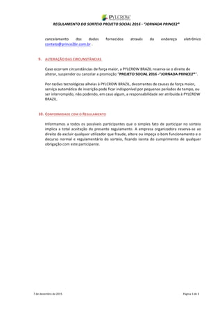 REGULAMENTO	DO	SORTEIO	PROJETO	SOCIAL	2016	-	“JORNADA	PRINCE2®	
	
	
7	de	dezembro	de	2015																																																																																																																																																																																			Página	3	de	3	
	
cancelamento	 dos	 dados	 fornecidos	 através	 do	 endereço	 eletrônico	
contato@prince2br.com.br	.	
	
	
9. ALTERAÇÃO	DAS	CIRCUNSTÂNCIAS		
	
Caso	ocorram	circunstâncias	de	força	maior,	a	PYLCROW	BRAZIL	reserva-se	o	direito	de	
alterar,	suspender	ou	cancelar	a	promoção	"PROJETO	SOCIAL	2016	-“JORNADA	PRINCE2®".		
	
Por	razões	tecnológicas	alheias	à	PYLCROW	BRAZIL,	decorrentes	de	causas	de	força	maior,	
serviço	automático	de	inscrição	pode	ficar	indisponível	por	pequenos	períodos	de	tempo,	ou	
ser	interrompido,	não	podendo,	em	caso	algum,	a	responsabilidade	ser	atribuida	à	PYLCROW	
BRAZIL. 	
	
	
10. CONFORMIDADE	COM	O	REGULAMENTO	
	
Informamos	a	todos	os	possíveis	participantes	que	o	simples	fato	de	participar	no	sorteio	
implica	a	total	aceitação	do	presente	regulamento.	A	empresa	organizadora	reserva-se	ao	
direito	de	excluir	qualquer	utilizador	que	fraude,	altere	ou	impeça	o	bom	funcionamento	e	o	
decurso	 normal	 e	 regulamentário	 do	 sorteio,	 ficando	 isenta	 do	 cumprimento	 de	 qualquer	
obrigação	com	este	participante.	
 