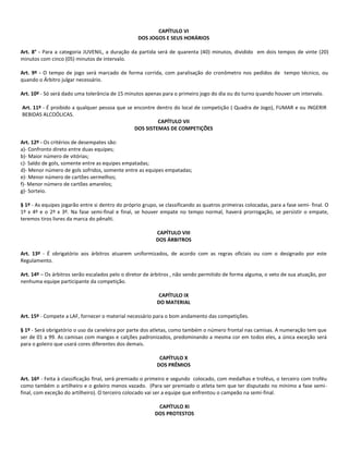 CAPÍTULO VI
                                                   DOS JOGOS E SEUS HORÁRIOS

Art. 8° - Para a categoria JUVENIL, a duração da partida será de quarenta (40) minutos, dividido em dois tempos de vinte (20)
minutos com cinco (05) minutos de intervalo.

Art. 9º - O tempo de jogo será marcado de forma corrida, com paralisação do cronômetro nos pedidos de tempo técnico, ou
quando o Árbitro julgar necessário.

Art. 10º - Só será dado uma tolerância de 15 minutos apenas para o primeiro jogo do dia ou do turno quando houver um intervalo.

Art. 11º - É proibido a qualquer pessoa que se encontre dentro do local de competição ( Quadra de Jogo), FUMAR e ou INGERIR
BEBIDAS ALCOÓLICAS.
                                                        CAPÍTULO VII
                                               DOS SISTEMAS DE COMPETIÇÕES

Art. 12º - Os critérios de desempates são:
a)- Confronto direto entre duas equipes;
b)- Maior número de vitórias;
c)- Saldo de gols, somente entre as equipes empatadas;
d)- Menor número de gols sofridos, somente entre as equipes empatadas;
e)- Menor número de cartões vermelhos;
f)- Menor número de cartões amarelos;
g)- Sorteio.

§ 1º - As equipes jogarão entre si dentro do próprio grupo, se classificando as quatros primeiras colocadas, para a fase semi- final. O
1º x 4º e o 2º x 3º. Na fase semi-final e final, se houver empate no tempo normal, haverá prorrogação, se persistir o empate,
teremos tiros livres da marca do pênalti.

                                                           CAPÍTULO VIII
                                                           DOS ÁRBITROS

Art. 13º - É obrigatório aos árbitros atuarem uniformizados, de acordo com as regras oficiais ou com o designado por este
Regulamento.

Art. 14º – Os árbitros serão escalados pelo o diretor de árbitros , não sendo permitido de forma alguma, o veto de sua atuação, por
nenhuma equipe participante da competição.

                                                           CAPÍTULO IX
                                                           DO MATERIAL

Art. 15º - Compete a LAF, fornecer o material necessário para o bom andamento das competições.

§ 1º - Será obrigatório o uso da caneleira por parte dos atletas, como também o número frontal nas camisas. A numeração tem que
ser de 01 a 99. As camisas com mangas e calções padronizados, predominando a mesma cor em todos eles, a única exceção será
para o goleiro que usará cores diferentes dos demais.

                                                            CAPÍTULO X
                                                           DOS PRÊMIOS

Art. 16º - Feita à classificação final, será premiado o primeiro e segundo colocado, com medalhas e troféus, o terceiro com troféu
como também o artilheiro e o goleiro menos vazado. (Para ser premiado o atleta tem que ter disputado no mínimo a fase semi-
final, com exceção do artilheiro). O terceiro colocado vai ser a equipe que enfrentou o campeão na semi-final.

                                                           CAPÍTULO XI
                                                          DOS PROTESTOS
 
