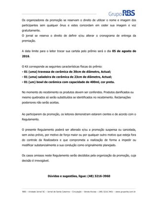 RBS – Unidade Jornal SC – Jornal de Santa Catarina – Circulação – Venda Avulsa – (48) 3216.3401 – www.gruporbs.com.br
Os organizadores da promoção se reservam o direito de utilizar o nome e imagem dos
participantes sem qualquer ônus e estes concordam em ceder sua imagem e voz
gratuitamente.
O jornal se reserva o direito de definir e/ou alterar o cronograma de entrega da
premiação.
A data limite para o leitor trocar sua cartela pelo prêmio será o dia 05 de agosto de
2016.
O Kit corresponde as seguintes características físicas do prêmio:
- 01 (uma) travessa de cerâmica de 30cm de diâmetro, Actual;
- 01 (uma) saladeira de cerâmica de 23cm de diâmetro, Actual;
- 01 (um) bowl de cerâmica com capacidade de 400ml, cor preta.
No momento do recebimento os produtos devem ser conferidos. Produtos danificados ou
mesmo quebrados só serão substituídos se identificados no recebimento. Reclamações
posteriores não serão aceitas.
Ao participarem da promoção, os leitores demonstram estarem cientes e de acordo com o
Regulamento.
O presente Regulamento poderá ser alterado e/ou a promoção suspensa ou cancelada,
sem aviso prévio, por motivo de força maior ou por qualquer outro motivo que esteja fora
do controle da Realizadora e que comprometa a realização de forma a impedir ou
modificar substancialmente a sua condução como originalmente planejado.
Os casos omissos neste Regulamento serão decididos pela organização da promoção, cuja
decisão é irrevogável.
Dúvidas e sugestões, ligue: (48) 3216-3960
 