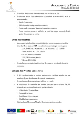 AGRUPAMENTO DE ESCOLAS
                                                                          MIRANDA DO CORVO


   Os azulejos deverão estar prontos a expor para avaliação do júri;
   Os trabalhos devem estar devidamente identificados no verso da obra, com os
     seguintes dados:
        Escola Concorrente;
        Ciclo do ensino básico que pintou o painel;
        Nome, idade e turma do(s) autor(es) que pintou o painel;
        Nome completo, contacto telefónico e email da pessoa responsável pela
         gestão deste projeto na escola;


Envio dos trabalhos
   A entrega dos trabalhos é da responsabilidade dos concorrentes e deverá ser feita
     até ao dia 10 de maio de 2013, pessoalmente ou enviadas por correio, para:
             AGRUPAMENTO DE ESCOLAS DE MIRANDA DO CORVO
             Turmas do PIEF de 1º,2º e 3º Ciclo
             Rua Prof. Lídio Alves Gomes
             3220-909 Miranda do Corvo
             Telefone: 239530010
   Os trabalhos apresentados ficarão no final do concurso, propriedade da escola
     promotora.


Seleção dos Projetos Vencedores

   O júri examinará todos os projetos apresentados, excluindo aqueles que não
     respeitem alguma das cláusulas do presente regulamento;
   Os premiados serão contactados por telefone ou e-mail;
   A metodologia de avaliação dos projetos tem por base o critério do júri,
     atendendo aos seguintes fatores, com igual ponderação:
         Criatividade / Originalidade,
        Adequação ao tema,
        Qualidade artística e técnica,
        Obediência ao regulamento.
   O júri atribuirá 3 Prémios e Menções Honrosas se assim o entender.
 