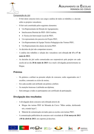 AGRUPAMENTO DE ESCOLAS
                                                                         MIRANDA DO CORVO


Composição do Júri
    O Júri deste concurso terá a seu cargo a análise de todos os trabalhos e a decisão
      sobre os projetos vencedores;
    O Júri será constituído pelos seguintes elementos:
         Um Representante da Direção do Agrupamento;
         Interlocutora Distrital do PIEF- ISS Coimbra;
         A Técnica de Intervenção Local do PIEF;
         Um representante dos parceiros do Projeto PIEF;
         Um Representante de Equipa Técnico Pedagógica das Turmas PIEF;
         Um Representante dos alunos da turma PIEF.
    As decisões do júri não comportam recurso;
    A análise dos trabalhos e seleção dos vencedores será efetuada de 13 a 17 de
      maio de 2013;
    As decisões do júri serão comunicadas aos responsáveis pelo projeto em cada
      escola até ao dia 20 de maio de 2013 via e-mail e divulgadas posteriormente no
      blogue.


Prémios

    Os prémios a atribuir na presente edição do concurso, serão organizados em 2
      escalões, consoante os ciclos de ensino;
    Em cada escalão será atribuído um prémio a definir;
    Às menções honrosas é atribuída um diploma;
    Será entregue a todos os participantes um certificado de participação.


Divulgação dos resultados

    A divulgação deste concurso será efetuada através de:
         Blogue das turmas PIEF de Miranda do Corvo “Mãos unidas, desfazendo
          nós, criando laços”;
         Material de comunicação enviados para as escolas com turmas PIEF;
    A comunicação publicitária do concurso será veiculada de 13 de março de 2013
      a 05 de abril de 2013, nos suportes já descritos.
 