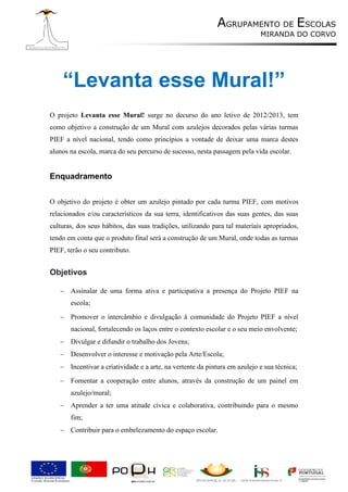 AGRUPAMENTO DE ESCOLAS
                                                                            MIRANDA DO CORVO




    “Levanta esse Mural!”
O projeto Levanta esse Mural! surge no decurso do ano letivo de 2012/2013, tem
como objetivo a construção de um Mural com azulejos decorados pelas várias turmas
PIEF a nível nacional, tendo como princípios a vontade de deixar uma marca destes
alunos na escola, marca do seu percurso de sucesso, nesta passagem pela vida escolar.


Enquadramento


O objetivo do projeto é obter um azulejo pintado por cada turma PIEF, com motivos
relacionados e/ou característicos da sua terra, identificativos das suas gentes, das suas
culturas, dos seus hábitos, das suas tradições, utilizando para tal materiais apropriados,
tendo em conta que o produto final será a construção de um Mural, onde todas as turmas
PIEF, terão o seu contributo.


Objetivos

    Assinalar de uma forma ativa e participativa a presença do Projeto PIEF na
       escola;
    Promover o intercâmbio e divulgação à comunidade do Projeto PIEF a nível
       nacional, fortalecendo os laços entre o contexto escolar e o seu meio envolvente;
    Divulgar e difundir o trabalho dos Jovens;
    Desenvolver o interesse e motivação pela Arte/Escola;
    Incentivar a criatividade e a arte, na vertente da pintura em azulejo e sua técnica;
    Fomentar a cooperação entre alunos, através da construção de um painel em
       azulejo/mural;
    Aprender a ter uma atitude cívica e colaborativa, contribuindo para o mesmo
       fim;
    Contribuir para o embelezamento do espaço escolar.
 