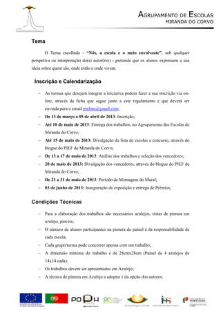 AGRUPAMENTO DE ESCOLAS
                                                                         MIRANDA DO CORVO



Tema

       O Tema escolhido - “Nós, a escola e o meio envolvente”, sob qualquer
perspetiva ou interpretação do(s) autor(res) - pretende que os alunos expressem a sua
ideia sobre quem são, onde estão e onde vivem.


 Inscrição e Calendarização

    As turmas que desejem integrar a iniciativa podem fazer a sua inscrição via on-
       line, através da ficha que segue junto a este regulamento e que deverá ser
       enviada para o email piefmc@gmail.com;
    De 13 de março a 05 de abril de 2013: Inscrição;
    Até 10 de maio de 2013: Entrega dos trabalhos, no Agrupamento das Escolas de
       Miranda do Corvo;
    Até 15 de maio de 2013: Divulgação da lista de escolas a concurso, através do
       blogue do PIEF de Miranda do Corvo;
    De 13 a 17 de maio de 2013: Análise dos trabalhos e seleção dos vencedores;
    20 de maio de 2013: Divulgação dos vencedores, através do blogue do PIEF de
       Miranda do Corvo;
    De 21 a 31 de maio de 2013: Período de Montagem do Mural;
    03 de junho de 2013: Inauguração da exposição e entrega de Prémios;


Condições Técnicas

    Para a elaboração dos trabalhos são necessários azulejos, tintas de pintura em
       azulejo, pinceis;
    O número de alunos participantes na pintura do painel é da responsabilidade de
       cada escola;
    Cada grupo/turma pode concorrer apenas com um trabalho;
    A dimensão máxima do trabalho é de 28cmx28cm (Painel de 4 azulejos de
       14x14 cada);
    Os trabalhos devem ser apresentados em Azulejo;
    A técnica de pintura em Azulejo a adoptar é da opção dos autores;
 