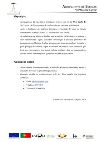 AGRUPAMENTO DE ESCOLAS
                                                                             MIRANDA DO CORVO


Exposição

   A inauguração da exposição e entrega dos prémios será no dia 03 de junho de
      2013 pelas 10h.30m e padece de confirmação por parte dos participantes;
   Após a divulgação dos prémios decorrerá a exposição de todos os painéis
      concorrentes, na Escola Básica 2,3 e Secundária José Falcão;
   A participação no concurso implica que as escolas participantes, os autores e
      seus representantes legais, concedam autorização à entidade promotora do
      concurso para publicitar e divulgar a imagem das obras sem qualquer limitação e
      para quaisquer finalidades, expor as mesmas nos termos e nas condições que
      tiver por convenientes, bem como elaborar qualquer obra ou documentário,
      escrito, sonoro ou videográfico que retrate as obras e seus autores.



Condições Gerais

   A participação no concurso implica a aceitação pelos participantes dos termos e
      condições previstas no presente regulamento;
     Qualquer dúvida ou esclarecimento pode ser feito através dos seguintes
      contactos:
            Email: piefmc@gmail.com
            Telefone: 23953010
            Telemóvel: 924485951




                                               Miranda do Corvo, 05 de Março de 2013
 