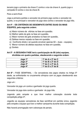 terceiro jogo o primeiro da chave C contra o vice da chave A, quarto jogo o
campeão D contra o vice da chave B.

Para a semi-final:

Joga a primeira partida o vencedor do primeiro jogo contra o vencedor do
quarto, e na principal o vencedor do jogo dois contra o vencedor do jogo três.

Art 4º - OS CRITÉRIOS DE DESEMPATE ENTRE DUAS OU MAIS
EQUIPES, pela seguinte ordem:

  a)   Maior número de vitórias na fase em questão.
  b)   Melhor saldo de gols na fase em questão,
  c)   Maior número de gols anotados na fase em questão,
  d)   Defesa menos vazada na fase em questão,
  e)   Confronto direto ( só quando envolver apenas 02 – duas – equipes),
  f)   Menor número de atletas expulsos na fase em questão,
  g)   Sorteio

Art 5º - A SEGUNDA FASE terá a participação de 08 (oito) equipes,
      divididas em quatro partidas, obedecendo a seguinte ordem:

                Jogo 1º                 1º do A x 2º do C
                Jogo 2º                 1º do B x 2º do D
                Jogo 3º                 1º do C x 2º do A
                Jogo 4º                 1º do D x 2º do B


Art 6º - FASE SEMIFINAL – Os vencedores dos jogos citados no Artigo 5º
deste, se enfrentarão no cruzamento olímpico com os jogos obedecendo aos
seguintes critérios:

Jogo um :

Vencedor do jogo um contra o ganhador do jogo quarto.

Vencedor do jogo dois contra o ganhador do jogo três.

Jogando pelo empate        a   que   tiver   melhor   colocação   durante     toda
competição,artigo 4º.

Jogarão as equipes vencedoras da fase semifinal em partida única, jogando
pelo empate a equipe que tiver a melhor campanha durante toda competição.

Não haverá prorrogação nem cobranças de penais.
 