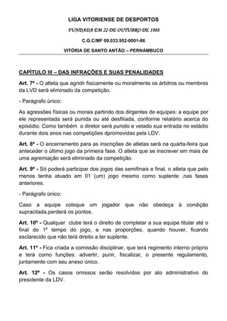 LIGA VITORIENSE DE DESPORTOS
                      FUNDADA EM 22 DE OUTUBRO DE 1988
                           C.G.C/MF 09.033.952-0001-86

                     VITÓRIA DE SANTO ANTÃO – PERNAMBUCO



CAPÍTULO III – DAS INFRAÇÕES E SUAS PENALIDADES

Art. 7º - O atleta que agridir fisicamente ou moralmente os árbitros ou membros
da LVD será eliminado da competição.

- Parágrafo único:

As agressões físicas ou morais partindo dos dirgentes de equipes: a equipe por
ele representada será punida ou até desfiliada, conforme relatório acerca do
episódio. Como também o diretor será punido e vetado sua entrada no estádio
durante dois anos nas competições dpromovidas pela LDV.

Art. 8º - O encerramento para as inscrições de atletas será na quarta-feira que
anteceder o último jogo da primeira fase. O atleta que se inscrever em mais de
uma agremiação será eliminado da competição.

Art. 9º - Só poderá participar dos jogos das semifinais e final, o atleta que pelo
menos tenha atuado em 01 (um) jogo mesmo como suplente ,nas fases
anteriores.

- Parágrafo único:

Caso a equipe coloque um jogador que não obedeça à condição
supracitada,perderá os pontos.

Art. 10º - Qualquer clube terá o direito de completar a sua equipe titular até o
final do 1º tempo do jogo, e nas proporções, quando houver, ficando
esclarecido que não terá direito a ter suplente.

Art. 11º - Fica criada a comissão disciplinar, que terá regimento interno próprio
e terá como funções: advertir, punir, fiscalizar, o presente regulamento,
juntamente com seu anexo único.

Art. 12º - Os casos omissos serão resolvidos por ato administrativo do
presidente da LDV.
 