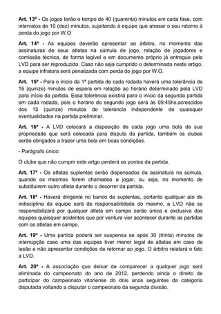 Art. 13º - Os jogos terão o tempo de 40 (quarenta) minutos em cada fase, com
intervalos de 10 (dez) minutos, sujeitando à equipe que atrasar o seu retorno à
perda do jogo por W.O

Art. 14º - As equipes deverão apresentar ao árbitro, no momento das
assinaturas de seus atletas na súmula de jogo, relação de jogadores e
comissão técnica, de forma legível e em documento próprio já entregue pela
LVD para ser reproduzido. Caso não seja cumprido o determinado neste artigo,
a equipe infratora será penalizada com perda do jogo por W.O.

Art. 15º - Para o inicio da 1ª partida de cada rodada haverá uma tolerância de
15 (quinze) minutos de espera em relação ao horário determinado pela LVD
para início da partida. Essa tolerência existirá para o início da segunda partida
em cada rodada, pois o horário do segundo jogo será às 09:45hs,acrescidos
dos 15 (quinze) minutos de tolerancia independente de quaisquer
eventualidades na partida preliminar.

Art. 16º - A LVD colocará a disposição de cada jogo uma bola de sua
propriedade que será colocada para disputa da partida, também os clubes
serão obrigados a trazer uma bola em boas condições.

- Parágrafo único:

O clube que não cumprir este artgo perderá os pontos da partida.

Art. 17º - Os atletas suplentes serão dispensados da assinatura na súmula,
quando os mesmos forem chamados a jogar, ou seja, no momento de
substituirem outro atleta durante o decorrer da partida.

Art. 18º - Haverá dirigente no banco de suplentes, portanto qualquer ato de
indisciplina da equipe será de responsabilidade do mesmo, a LVD não se
responsibilizará por qualquer atleta em campo serão única e exclusiva das
equipes quaisquer acidentes que por ventura vier acontecer durante as partidas
com os atletas em campo.

Art. 19º - Uma partida poderá ser suspensa se após 30 (trinta) minutos de
interrupção caso uma das equipes tiver menor legal de atletas em caso de
lesão e não apresentar condições de retornar ao jogo. O árbitro relatará o fato
a LVD.

Art. 20º - A associação que deixar de comparecer a qualquer jogo será
eliminada do campeonato do ano de 2012, perdendo ainda o direito de
participar do campeonato vitoriense do dois anos seguintes da categoria
disputada voltando a disputar o campeonato da segunda divisão.
 