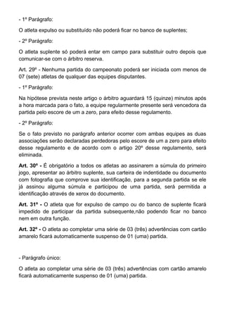- 1º Parágrafo:

O atleta expulso ou substituído não poderá ficar no banco de suplentes;

- 2º Parágrafo:

O atleta suplente só poderá entar em campo para substituir outro depois que
comunicar-se com o árbitro reserva.

Art. 29º - Nenhuma partida do campeonato poderá ser iniciada com menos de
07 (sete) atletas de qualquer das equipes disputantes.

- 1º Parágrafo:

Na hipótese prevista neste artigo o árbitro aguardará 15 (quinze) minutos após
a hora marcada para o fato, a equipe regularmente presente será vencedora da
partida pelo escore de um a zero, para efeito desse regulamento.

- 2º Parágrafo:

Se o fato previsto no parágrafo anterior ocorrer com ambas equipes as duas
associações serão declaradas perdedoras pelo escore de um a zero para efeito
desse regulamento e de acordo com o artigo 20º desse regulamento, será
eliminada.

Art. 30º - É obrigatório a todos os atletas ao assinarem a súmula do primeiro
jogo, apresentar ao árbitro suplente, sua carteira de indentidade ou documento
com fotografia que comprove sua identificação, para a segunda partida se ele
já assinou alguma súmula e participou de uma partida, será permitida a
identificação através de xerox do documento.

Art. 31º - O atleta que for expulso de campo ou do banco de suplente ficará
impedido de participar da partida subsequente,não podendo ficar no banco
nem em outra função.

Art. 32º - O atleta ao completar uma série de 03 (três) advertências com cartão
amarelo ficará automaticamente suspenso de 01 (uma) partida.



- Parágrafo único:

O atleta ao completar uma série de 03 (três) advertências com cartão amarelo
ficará automaticamente suspenso de 01 (uma) partida.
 