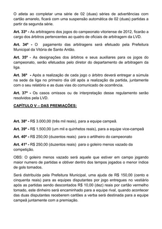 O atleta ao completar uma série de 02 (duas) séries de advertências com
cartão amarelo, ficará com uma suspensão automática de 02 (duas) partidas a
partir da segunda série.

Art. 33º - As arbitragens dos jogos do campeonato vitoriense de 2012, ficarão a
cargo dos árbitros pertencentes ao quatro de oficiais de arbitragem da LVD.

Art. 34º - O pagamento das arbitragens será efetuado pela Prefeitura
Municipal da Vitória de Santo Antão.

Art. 35º - As designações dos árbitros e seus auxiliares para os jogos do
campeonato, serão efetuados pelo diretor do departamento de arbitragem da
liga.

Art. 36º - Após a realização de cada jogo o árbitro deverá entregar a súmula
na sede da liga no primeiro dia útil após a realização da partida, juntamente
com o seu relatório e as duas vias do comunicado de ocorrência.

Art. 37º - Os casos omissos ou de interpretação desse regulamento serão
resolvidos pela LVD.

CAPÍTULO V – DAS PREMIAÇÕES:



Art. 38º - R$ 3.000,00 (três mil reais), para a equipe campeã.

Art. 39º - R$ 1.500,00 (um mil e quinhetos reais), para a equipe vice-campeã

Art. 40º - R$ 250,00 (duzentos reais) para o artilheiro do campeonato

Art. 41º - R$ 250,00 (duzentos reais) para o goleiro menos vazado da
competição.

OBS: O goleiro menos vazado será aquele que estiver em campo jogando
maior numero de partidas e obtiver dentro dos tempos jogados o menor índice
de gols tomados.

Será distribuída pela Prefeitura Municipal, uma ajuda de R$ 150,00 (cento e
cinquenta reais) para as equipes disputantes por jogo entregues no vestiário
após as partidas sendo descontados R$ 10,00 (dez) reais por cartão vermelho
tomado, este dinheiro será encaminhado para a equipe rival, quando acontecer
das duas disputantes receberem cartões a verba será destinada para a equipe
campeã juntamente com a premiação.
 