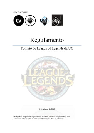 Com o Apoio de:




                      Regulamento
         Torneio de League of Legends da UC




Este trabalho foi licenciado com uma Licença Creative Commons - Atribuição - NãoComercial -
                                CompartilhaIgual 3.0 Portugal.




O objectivo do presente regulamento é definir critérios assegurando o bom
funcionamento de todas as actividade bem como de todo o torneio.
 