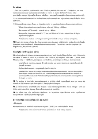 As obras
7 Para esta exposição, os alunos de Artes Plásticas poderão inscrever até 3 (três) obras, em uma
ou mais de quaisquer técnicas das ensinadas no curso; os alunos de Artes Cênicas estão
convidados a expor fotografias de seus trabalhos – encenações, cenários, figurinos ou making-offs.
8 As obras dos alunos deverão ser inéditas e realizadas após seu ingresso no curso de Belas Artes
da Unifor.
9 Por questão de espaço físico, as obras devem ter os seguintes limites dimensionais máximos:
      * Obras bimensionais, em papel tela ou afins, até 100 cm x 100 cm
      * Esculturas, até 70 cm alt x base de 40 cm x 40 cm
      * Fotografias, impressas sobre PVC 3 mm, até 55 cm x 70 cm – um máximo de 3 por
        espetáculo ou grupo
        Parágrafo único: Molduras e embalagens na entrega e na retirada serão por conta dos participantes.

10 Poderá haver uma seleção das obras a serem expostas, cujo critério único será a disponibilidade
de espaço; esta seleção será feita mediante consenso entre a Curadoria e o artista ou grupo (ou
responsável), no caso das Cênicas.

Inscrição e entrega das obras
11 A inscrição será feita no ato da entrega das obras a partir do dia 28 de abril até o dia 10 de maio
das 14 às 20 horas, na sala N30, Ateliê de Artes Plásticas, ao Serginho, entre 14 e 17 horas, ou ao
Marcos, entre 17 e 20 horas, de segunda a sexta-feira. Ao entregar as obras, o aluno assinará:
      • uma ficha de inscrição, na qual deverão constar seu nome, número de matrícula, data de
        entrada no curso
      • declaração de autoria e propriedade da obra inscrita
        Parágrafo único: Solicita-se que sejam fornecidas imagem/ns da/s obra/s inscrita/s, para uso na divulgação –
        estas imagens poderão ser utilizadas ou não, a critério da Agência de Publicidade do Núcleo Integrado de
        Comunicação/NIC, do Curso de Publicidade e Propaganda/CCH/Unifor, encarregada dos aspectos gráficos e
        divulgação da mostra.

12 Ao assinar a inscrição, automaticamente o artista estará concordando com as regras da
exposição, inclusive no que diz respeito à divulgação de imagens.
13 As obras deverão ter afixada uma etiqueta – que estará disponível no ato da entrega – com seu
título, autor, descrição técnica, dimensão e número de inscrição.
14 As obras que não estiverem conforme os requisitos especificados neste regulamento
desqualificam a participação na exposição.

Documentos necessários para os alunos
• Identidade
• Comprovante de matrícula no semestre vigente (2011/1) no curso de Belas Artes
        Parágrafo único: estes documentos devem ser apresentados no ato da entrega das obras.
 