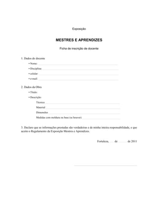 Exposição


                             MESTRES E APRENDIZES

                                Ficha de inscrição de docente


1. Dados do docente
      • Nome: ____________________________________________________________
      • Disciplina: _________________________________________________________
      • celular: ____________________________________________________________
      • e-mail: ____________________________________________________________


2. Dados da Obra
      • Título:
      • Descrição:
             Técnica ________________________________________________________
             Material ________________________________________________________
             Dimensões ______________________________________________________
             Medidas com moldura ou base (se houver) _____________________________


3. Declaro que as informações prestadas são verdadeiras e de minha inteira responsabilidade, e que
aceito o Regulamento da Exposição Mestres e Aprendizes.


                                                                Fortaleza, ...... de ............ de 2011




                                            ___________________________________________
 