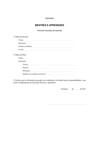 Exposição


                             MESTRES E APRENDIZES

                                Ficha de inscrição de discente


1. Dados do docente
      • Nome: ____________________________________________________ ______
      • Matrícula: ________________________________________________________
      • Celular ou telefone: _________________________________________________
      • e-mail: ___________________________________________________________


2. Dados da Obra
      • Título:
      • Descrição:
             Técnica ________________________________________________________
             Material ________________________________________________________
             Dimensões ______________________________________________________
             Medidas com moldura (se houver) ____________________________________


3. Declaro que as informações prestadas são verdadeiras e de minha inteira responsabilidade, e que
aceito o Regulamento da Exposição Mestres e Aprendizes.


                                                                Fortaleza, ...... de ............ de 2011




                                            ___________________________________________
 