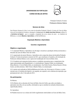 UNIVERSIDADE DE FORTALEZA

                                  CURSO DE BELAS ARTES



                                                                        Produção Cultural e Eventos
                                                                       Professora Adriana Helena

                                        Semana de Artes

Esta Primeira Semana de Artes é um evento da disciplina Produção Cultural e Eventos do Curso de Belas
Artes da Universidade de Fortaleza e abrangerá a inauguração dos Ateliês das Artes Cênicas no Bloco N,
a Cerimônia da Espiral – que é a recepção e integração dos novos alunos do curso – no Auditório da
Biblioteca, e a mostra Mestres e Aprendizes, no Hall da Biblioteca.


                               Exposição Mestres e Aprendizes


                                     Convite e regulamento

Objetivo e organização
1 A exposição Mestres e Aprendizes visa divulgar e incentivar a produção artística de docentes e
discentes do curso de Belas Artes da Unifor.
2 A organização da mostra Mestres e Aprendizes está a cargo das alunas da disciplina Produção
Cultural e Eventos do primeiro semestre de 2011, que constituem a Curadoria, sob orientação da
Professora Adriana Helena e com o apoio da Coordenação do Curso de Belas Artes.
 3 A Curadoria será responsável pelos prazos e condições necessárias para o cumprimento das
regras apresentadas neste Regulamento, e é constituída por: Segiane Cabral, na coordenação;
Diana Barreto e Cira de Mattos Brito, no atendimento; Ana Paula Ferreira, Denise Kacem e Hirma
Castro, na infra-estrutura; Beth Torres e Beatriz Sidou, na comunicação.
4 A mostra será realizada no Hall da Biblioteca da Unifor, dia 18 de maio às 18 horas; o evento
iniciará com a Cerimônia da Espiral e, em seguida, um coquetel, com a abertura da exposição, que
permanecerá até o dia 12 de junho de 2011.

Os participantes

Os Mestres
 5 Os Mestres são os docentes do Curso de Belas Artes da Unifor, que estão convidados a
apresentar uma obra, de sua escolha, solicitando-se que se atenham às restrições dimensionais,
especificadas abaixo.

Os Aprendizes
6 Poderão inscrever-se os alunos da Unifor regularmente matriculados no Curso de Belas Artes.
 