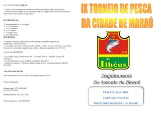 DAS DISPOSIÇÕES GERAIS

1. Todos os casos omissos neste regulamento serão decididos pelo árbitro geral da prova:
2.O clube de Pesca de Ilhéus não se responsabilizarão por qualquer dano pessoal ou material que
venha ocorrer antes, durante ou após a prova.


DA PREMIAÇÃO:
                                                                  .
1   Serão premiados do 1º ao 5º geral.
2   1º e 2º Masculino
3   1° e 2º Feminino
4   1° e 2º Máster
5   1º Equipe Local
6   Peixe Mais Pesado
7
INSCRIÇÕES

1. Poderão se escrever equipes avulsas constituídas por pescadores em geral, não
pertencentes a clubes de pescas;
2. As equipes de Clubes somente podem utilizar o nome de suas respectivas Associações,
Devendo ser constituídas integralmente por atletas e dirigentes cadastrados na C.B.P.D.S.

LOCAL DE INSCRIÇÃO:

1. CLUPESIL (Praça Coronel Pessoa, 89 – Ed Misael Tavares – Sala 903 - Centro Até
31/05/2012 .
2. No local do torneio - até as 10:00 hs, do dia 02 de Junho 2012.
3. Horário do sorteio as 11:00 hs, do dia 02 de Junho de 2012, no local do torneio CABANA
DO RAUL.                       .                                                        .


TAXA DE INSCRIÇÃO:

Será cobrada uma taxa de inscrição de R$ 50,00 (Cinquenta Reais)


Maiores informações:


Roberto Fraga - (73) 9998-5625
ou (73) 9151-0714.
                                                                                                        PRAIA DE SAQUAIRA
Roberto Miranda - (73) 3231-1501
                                                                                                        02/06 A 03/06/2012
Roberto Mendonça - (73) 3086-0130
                                                                                                  PREFEITURA MUNICIPAL DE MARAÚ
 