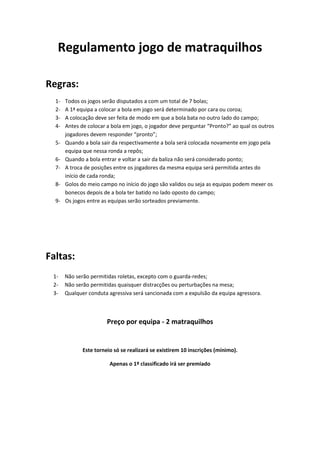 Regulamento jogo de matraquilhos

Regras:
  1-   Todos os jogos serão disputados a com um total de 7 bolas;
  2-   A 1ª equipa a colocar a bola em jogo será determinado por cara ou coroa;
  3-   A colocação deve ser feita de modo em que a bola bata no outro lado do campo;
  4-   Antes de colocar a bola em jogo, o jogador deve perguntar “Pronto?” ao qual os outros
       jogadores devem responder “pronto”;
  5-   Quando a bola sair da respectivamente a bola será colocada novamente em jogo pela
       equipa que nessa ronda a repôs;
  6-   Quando a bola entrar e voltar a sair da baliza não será considerado ponto;
  7-   A troca de posições entre os jogadores da mesma equipa será permitida antes do
       início de cada ronda;
  8-   Golos do meio campo no início do jogo são validos ou seja as equipas podem mexer os
       bonecos depois de a bola ter batido no lado oposto do campo;
  9-   Os jogos entre as equipas serão sorteados previamente.




Faltas:
 1-    Não serão permitidas roletas, excepto com o guarda-redes;
 2-    Não serão permitidas quaisquer distracções ou perturbações na mesa;
 3-    Qualquer conduta agressiva será sancionada com a expulsão da equipa agressora.



                        Preço por equipa - 2 matraquilhos


              Este torneio só se realizará se existirem 10 inscrições (mínimo).

                         Apenas o 1º classificado irá ser premiado
 