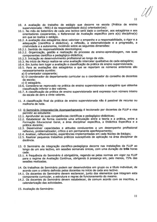 11
10. A avaliação do trabalho de estágio que decorre na escola (Prática de ensino
supervisionada - PES) é da responsabilidade do(s) orientador(es):
10.1. No mês de Setembro de cada ano lectivo será dado a conhecer, aos estagiários e aos
orientadores cooperantes, o Referencial de Avaliação específico para a(s) disciplina(s)
em que se realiza o estágio.
10.2. A avaliação dos estagiários deve valorizar o empenho e a responsabilidade, o rigor e a
adequação (científica e didáctica), a reflexão, a sistematicidade e a progressão, a
criatividade e a autonomia, incidindo sobre as seguintes dimensões:
10.2.1. Sentido de responsabilidade deontológica;
10.2.2. Organização, gestão e realização do processo de ensino-aprendizagem, nas suas
componentes científica e pedagógico-didáctica;
10.2.3. Iniciação ao desenvolvimento profissional ao longo da vida.
10.3. No início de Março realiza-se uma avaliação intercalar qualitativa de cada estagiário;
10.4. Em Junho tem lugar a avaliação e classificação da prática de ensino supervisionada.
10.5. Para as avaliações dos estagiários a que se reportam os números anteriores são
necessariamente ouvidos:
a) O orientador cooperante;
b) O coordenador do departamento curricular ou o coordenador do conselho de docentes
da escola;
c) O estagiário.
10.6. Considera-se reprovado na prática de ensino supervisionada o estagiário que obtenha
classificação inferior a dez valores.
10.7. A classificação da prática de ensino supervisionada será expressa num número inteiro
da escala de zero a vinte valores.
11. A classificação final da prática de ensino supervisionada não é passível de recurso ou
melhoria de nota.
12. O Seminário Intecirador/de Acompanhamento é leccionado por docentes da FLUP e visa
permitir ao estudante:
12.1. Aprofundar as suas competências científicas e pedagógico-didácticas;
12.2. Estabelecer de forma coerente uma articulação entre a teoria e a prática, entre a
Formação Educacional Geral, a área disciplinar específica, a Didáctica Específica e a
prática docente;
12.3. Desenvolver capacidades e atitudes conducentes a um desempenho profissional
reflexivo, problematizador, crítico e em permanente aperfeiçoamento;
12.4. Analisar, reflexivamente, experiências implementadas em cada Núcleo de Estágio;
12.5. Realizar pequenos trabalhos práticos susceptíveis de aplicação na área disciplinar de
docência.
13. O Seminário de integração científico-pedagógica decorre nas instalações da FLUP ao
longo de um ano lectivo, em sessões semanais únicas, com uma duração de três horas
cada.
13.1. A frequência do Seminário é obrigatória, regendo-se pelas normas em vigor na FLUP
para o regime de Avaliação Contínua, obrigando à presença em, pelo menos, 75% das
sessões realizadas.
14. Os trabalhos de Seminário podem ser desenvolvidos em grupo ou a título individual, de
acordo com o critério definido pelos docentes no início de cada ano lectivo.
14.1. Os docentes do Seminário devem esclarecer, junto dos elementos que integram esta
componente curricular, a estrutura e regras de funcionamento do mesmo.
14.2. Os docentes do Seminário devem estabelecer, de comum acordo com os inscritos, a
calendarização das actividades.
15. Avaliação do Seminário:
11
 